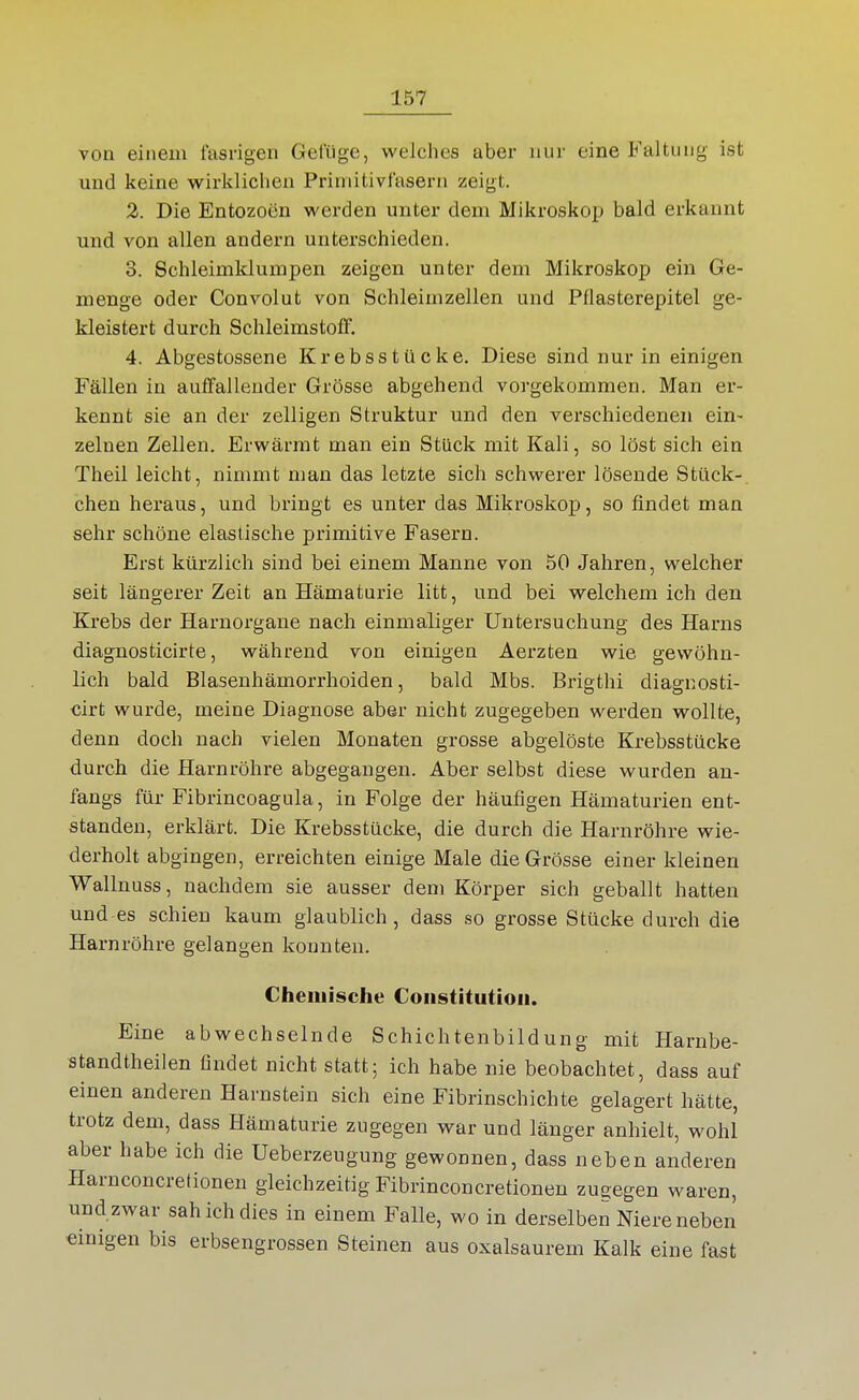 von einem fasrigen Geluge, welches aber nur eine Faltung ist und keine wirklichen Primitivfasern zeigt. 2. Die Entozoen werden unter dem Mikroskop bald erkannt und von allen andern unterschieden. 3. Schleimklumpen zeigen unter dem Mikroskop ein Ge- menge oder Convolut von Schleimzellen und Pflasterepitel ge- kleistert durch SchleimstolF. 4. Abgestossene Krebsstücke. Diese sind nur in einigen Fällen in auffallender Grösse abgehend vorgekommen. Man er- kennt sie an der zelligen Struktur und den verschiedenen ein- zelnen Zellen. Erwärmt man ein Stück mit Kali, so löst sich ein Theil leicht, nimmt man das letzte sich schwerer lösende Stück- chen heraus, und bringt es unter das Mikroskop, so findet man sehr schöne elastische primitive Fasern. Erst kürzlich sind bei einem Manne von 50 Jahren, welcher seit längerer Zeit an Hämaturie litt, und bei welchem ich den Krebs der Harnorgane nach einmaliger Untersuchung des Harns diagnosticirte, während von einigen Aerzten wie gewöhn- lich bald Blasenhämorrhoiden, bald Mbs. Brigthi diagnosti- cirt wurde, meine Diagnose aber nicht zugegeben wei'den wollte, denn doch nach vielen Monaten grosse abgelöste Krebsstücke durch die Harnröhre abgegangen. Aber selbst diese wurden an- fangs für Fibrincoagula, in Folge der häufigen Hämaturien ent- standen, erklärt. Die Krebsstücke, die durch die Harnröhre wie- derholt abgingen, erreichten einige Male die Grösse einer kleinen Wallnuss, nachdem sie ausser dem Körper sich geballt hatten und es schien kaum glaublich, dass so grosse Stücke durch die Harnröhre gelangen konnten. Chemische Constitution. Eine abwechselnde Schichtenbildung mit Harnbe- standtheilen findet nicht statt; ich habe nie beobachtet, dass auf einen anderen Harnstein sich eine Fibrinschichte gelagert hätte, trotz dem, dass Hämaturie zugegen war und länger anhielt, wohl aber habe ich die Ueberzeugung gewonnen, dass neben anderen Harnconcretionen gleichzeitig Fibrinconcretionen zugegen waren, und zwar sah ich dies in einem Falle, wo in derselben Niere neben einigen bis erbsengrossen Steinen aus oxalsaurem Kalk eine fast