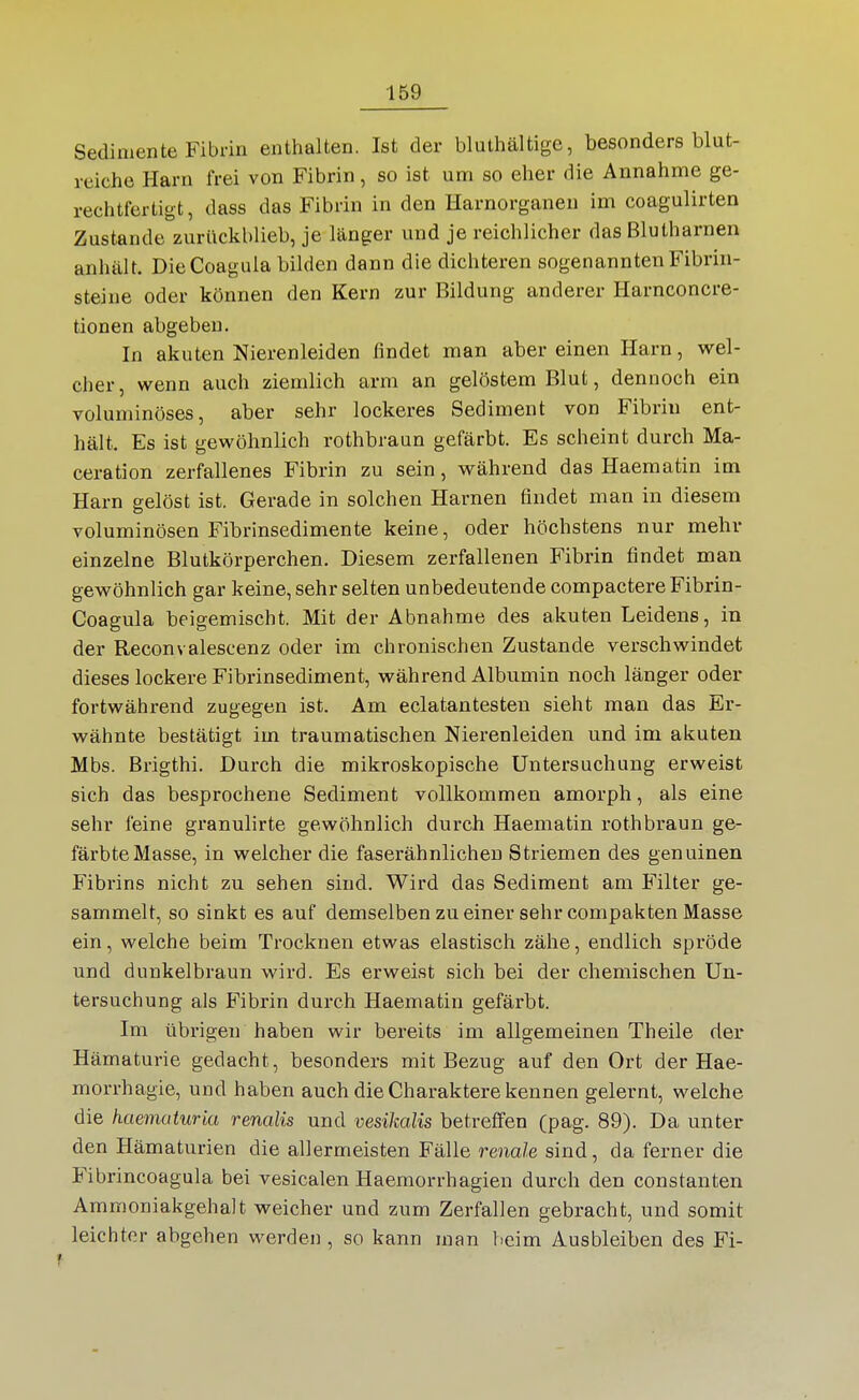 Sedimente Fibrin enthalten. Ist der bluthältige, besonders blut- reiche Harn frei von Fibrin, so ist um so eher die Annahme ge- rechtfertigt, dass das Fibrin in den Harnorganen im coagulirten Zustande zuriickblieb, je länger und je reichlicher das Blutharnen anhält. DieCoagula bilden dann die dichteren sogenannten Fibrin- steine oder können den Kern zur Bildung anderer Harnconcre- tionen abgeben. In akuten Nierenleiden findet man aber einen Harn, wel- cher, wenn auch ziemlich arm an gelöstem Blut, dennoch ein voluminöses, aber sehr lockeres Sediment von Fibrin ent- hält. Es ist gewöhnlich rothbraun gefärbt. Es scheint durch Ma- ceration zerfallenes Fibrin zu sein, während das Haematin im Harn gelöst ist. Gerade in solchen Harnen findet man in diesem voluminösen Fibrinsedimente keine, oder höchstens nur mehr einzelne Blutkörperchen. Diesem zerfallenen Fibrin findet man gewöhnlich gar keine, sehr selten unbedeutende compactere Fibrin- Coagula beigemischt. Mit der Abnahme des akuten Leidens, in der Reconvalescenz oder im chronischen Zustande verschwindet dieses lockere Fibrinsediment, während Albumin noch länger oder fortwährend zugegen ist. Am eclatantesten sieht man das Er- v/ähnte bestätigt im traumatischen Nierenleiden und im akuten Mbs. Brigthi. Durch die mikroskopische Untersuchung erweist sich das besprochene Sediment vollkommen amorph, als eine sehr feine granulirte gewöhnlich durch Haematin rothbraun ge- färbte Masse, in welcher die faserähnlichen Striemen des genuinen Fibrins nicht zu sehen sind. Wird das Sediment am Filter ge- sammelt, so sinkt es auf demselben zu einer sehr compakten Masse ein, welche beim Trocknen etwas elastisch zähe, endlich spröde und dunkelbraun wird. Es erweist sich bei der chemischen Un- tersuchung als Fibrin durch Haematin gefärbt. Im übrigen haben wir bereits im allgemeinen Theile der Hämaturie gedacht, besonders mit Bezug auf den Ort der Hae- morrhagie, und haben auch die Charaktere kennen gelernt, welche die haematuria renalis und vesikalis betreffen (pag. 89). Da unter den Hämaturien die allermeisten Fälle renale sind, da ferner die Fibrincoagula bei vesicalen Haemorrhagien durch den constanten Ammoniakgehalt weicher und zum Zerfallen gebracht, und somit leichter abgehen werden, so kann man beim Ausbleiben des Fi-