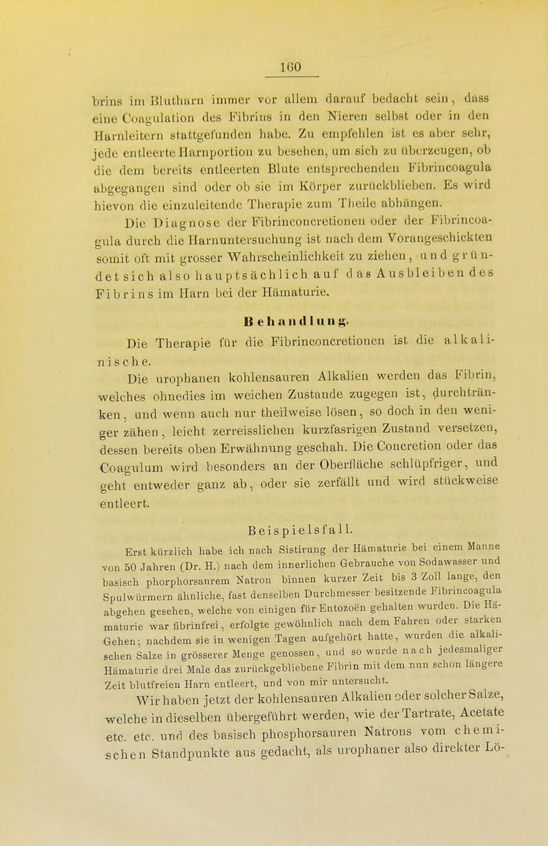 IGO brins im Blutluu-ii immer vor allem darauf bedaciit sein, dass eine Coagulation des Fibrins in den Nieren selbst oder in den Harnleitern stattgefunden habe. Zu empfehlen ist es aber sehr, jede entleerteliarnportion zu besehen, um sich zu überzeugen, ob die dem bereits entleerten Blute entsprechenden Fibrincoagula abgegangen sind oder ob sie im Körper zurücltblicben. Es wird hievon die einzuleitende Therapie zum Theile abhängen. Die Diagnose der Fibrinconcretionen oder der Fibrincoa- gula durch die Harnuntersuchung ist nach dem Vorangeschickten somit oft mit grosser Wahrscheinlichkeit zu ziehen, und grün- det sich also hauptsächlich auf das Aus bleiben des Fibrins im Harn bei der Hämaturie, B e h a 11(1111 ii Die Therapie für die Fibrinconcretionen ist die alkali- nis ch e. Die urophanen kohlensauren Alkalien werden das Fibrin, welches ohnedies im weichen Zustande zugegen ist, durchträn- ken , und wenn auch nur theilweise lösen, so doch in den weni- ger zähen , leicht zerreisslichen kurzfasrigen Zustand versetzen, dessen bereits oben Erwähnung geschah. Die Concretion oder das Coagulum wird besonders an der Oberfläche schlüpfriger, und geht entweder ganz ab, oder sie zerfällt und wird stückweise entleert. Beispielsfall. Erst kürzlich habe ich nach Sistirung der Hämaturie bei einem Manne von 50 Jahren (Dr. H.) nach dem innerlichen Gebrauche von Sodawasser und basisch phorphorsanrem Natron binnen kurzer Zeit bis 3 Zoll lange, den Spulwürmern ähnliche, fast denselben Durchmesser besitzende Fibrincoagula abgehen gesehen, welche von einigen fürEntozoen gehalten wurden. Die Hä- maturie war fibrinfrei, erfolgte gewöhnlich nach dem Fahren oder starken Gehen-, nachdem sie in wenigen Tagen aufgehört hatte, wurden die alkali- schen Salzein grösserer Menge genossen, und so wurde nach jedesmaliger Hämaturie drei Male das zurückgebliebene Fibrin mit dem nun schon längere Zeit blutfreien Harn entleert, und von mir untersucht. Wir haben jetzt der kohlensauren Alkalien oder solcher Salze, welche in dieselben übergeführt werden, wie derTartrate, Acetate etc. etc. und des basisch phosphorsauren Natrons vom chemi- schen Standpunkte aus gedacht, als urophaner also direkter Lö-