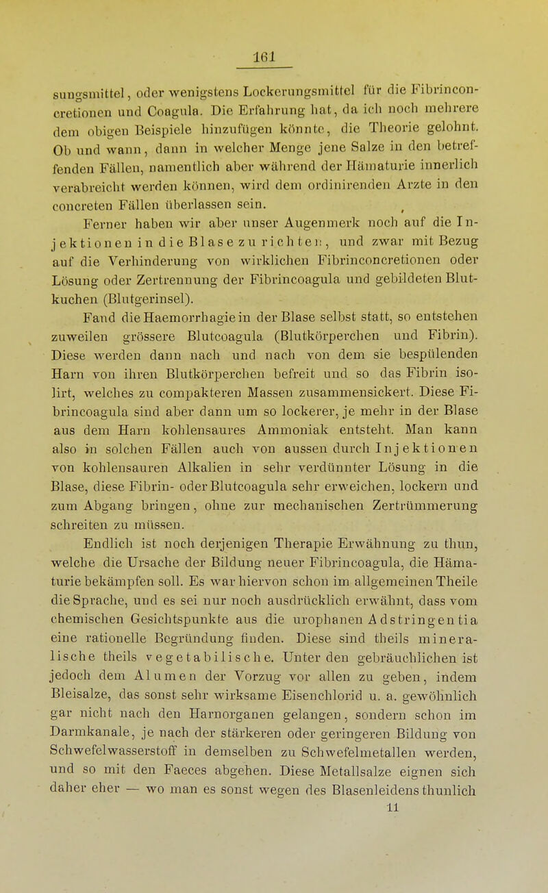 suugsmittel, oder wenigstens Lockcrungsmittel für die Fibrincon- cretionen und Coagula. Die Erlaliriing hat, da ich noch mehrere dem obigen Beispiele hinzufügen könnte, die Theorie gelohnt. Ob und wann, dann in welcher Menge jene Salze in den betref- fenden Fällen, namentlich aber während der Hämaturie innerlich verabreicht werden können, wird dem ordinirenden Arzte in den concreten Fällen überlassen sein. Ferner haben wir aber unser Augenmerk noch auf die In- jektion eu i n d i e Bl as e z u ri c h te i:, und zwar mit Bezug auf die Verhinderung von wirklichen Fibrinconcretionen oder Lösung oder Zertrennung der Fibrincoagula und gebildeten Blut- kuchen (Blutgerinsel). Fand dieHaemorrhagiein der Blase selbst statt, so entstehen zuweilen grössere Blutcoagula (Blutkörperchen und Fibrin). Diese werden dann nach und nach von dem sie bespülenden Harn von ihren Blutkörperchen befreit und so das Fibrin iso- lirt, welches zu compakteren Massen zusammensickert. Diese Fi- brincoagula sind aber dann um so lockerer, je mehr in der Blase aus dem Harn kohlensaures Ammoniak entsteht. Man kann also in solchen Fällen auch von aussen durch In j ektionen von kohlensauren Alkalien in sehr verdünnter Lösung in die Blase, diese Fibrin- oder Blutcoagula sehr erweichen, lockern und zum Abgang bringen, ohne zur mechanischen Zertrümmerung schreiten zu müssen. Endlich ist noch derjenigen Therapie Erwähnung zu tliun, welche die Ursache der Bildung neuer Fibrincoagula, die Häma- turie bekämpfen soll. Es war hiervon schon im allgemeinen Theile die Sprache, und es sei nur noch ausdrücklich erwähnt, dass vom chemischen Gesichtspunkte aus die urophanen Adstringentia eine rationelle Begründung finden. Diese sind theils minera- lische theils vegetabilische. Unter den gebräuchlichen ist jedoch dem Alumen der Vorzug vor allen zu geben, indem Bleisalze, das sonst sehr wirksame Eisenchlorid u. a. gewöhnlich gar nicht nach den Harnorganen gelangen, sondern schon im Darmkanale, je nach der stärkeren oder geringeren Bildung von Schwefelwasserstoff in demselben zu Schwefelmetallen werden, und so mit den Faeces abgehen. Diese Metallsalze eignen sich daher eher — wo man es sonst wegen des Blasenleidens thunlich 11