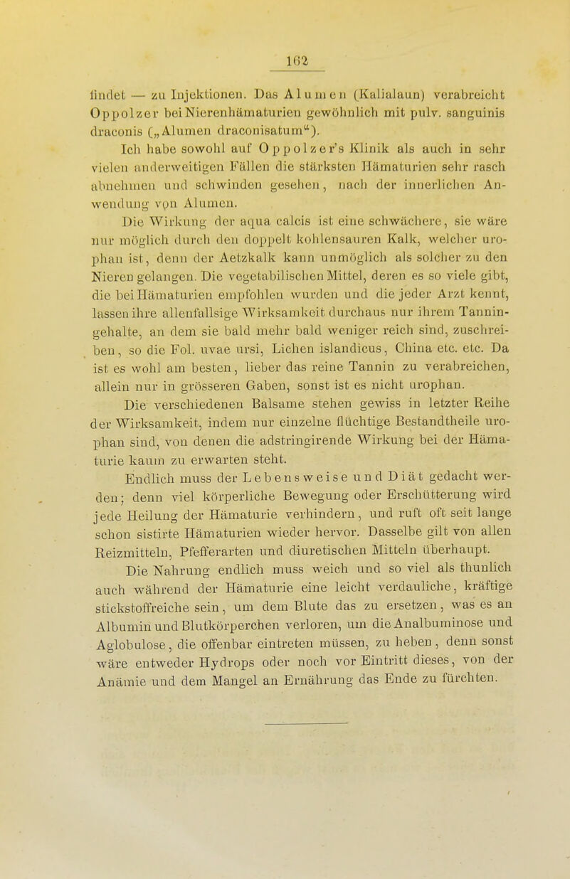 1G2 liiidet — zu Injektionen. Das Alumeii (Kalialaun) verabreicht Oppolzer beiNierenhämaturien gewöhnlich mit pulv. sanguinis draconis („Alumen draconisatum). Ich habe sowohl auf Oppolzer's Klinik als auch in sehr vielen anderweitigen Fällen die stärksten Hämaturien sehr rasch abnehmen und schwinden gesehen, nach der innerlichen An- wendung vpn Alumen. Die Wirkung der aqua calcis ist eine schwächere, sie wäre nur möglich durch den doppelt kohlensauren Kalk, welcher uro- phan ist, denn der Aetzkalk kann unmöglich als solcher zu den Nieren gelangen. Die vegetabilischen Mittel, deren es so viele gibt, die bei Hämaturien empfohlen wurden und die jeder Arzt kennt, lassen ihre allenfallsige Wirksamkeit durchaus nur ihrem Tannin- gehalte, an dem sie bald mehr bald weniger reich sind, zuschrei- ben, so die Fol. uvae ursi, Liehen islandicus, China etc. etc. Da ist es wohl am besten, lieber das reine Tannin zu verabreichen, allein nur in grösseren Gaben, sonst ist es nicht urophan. Die verschiedenen Balsame stehen gewiss in letzter Reihe der Wirksamkeit, indem nur einzelne flüchtige Bestandtheile uro- phan sind, von denen die adstringirende Wirkung bei der Häma- turie kaum zu erwarten steht. Endlich muss der Lebensweise und Diät gedacht wer- den; denn viel körperliche Bewegung oder Erschütterung wird jede Heilung der Hämaturie verhindern, und ruft oft seit lange schon sistirte Hämaturien wieder hervor. Dasselbe gilt von allen Reizmitteln, Pfefiferarten und diuretischen Mitteln überhaupt. Die Nahrung endlich muss weich und so viel als thunlich auch während der Hämaturie eine leicht verdauliche, kräftige Stickstoff reiche sein, um dem Blute das zu ersetzen, was es an Albumin und Blutkörperchen verloren, um die Analbuminose und Aglobülose, die offenbar eintreten müssen, zu heben, denn sonst wäre entweder Hydrops oder noch vor Eintritt dieses, von der Anämie und dem Mangel an Ernährung das Ende zu fürchten.