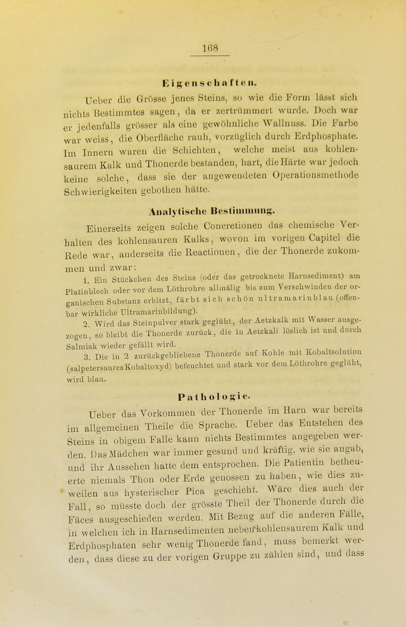 1'] i g e II ^9 c h a f t c. ii. Ueber die Grösse jenes Steins, so wie die Form lässt sich nichts Bestimmtes sagen, da er zertrümmert wurde. Doch war er jedenfalls grosser als eine gewöhnliche Wallnuss. Die Farbe war weiss, die Oberfläche rauh, vorzüglich durch Erdphosphate. Im Innern waren die Schichten, welche meist aus kohlen- saurem Kalk und Thonerde bestanden, hart, die Härte war jedoch keine solche, dass sie der angewendeten Operationsmethode Schwierigkeiten gebotlien hätte. Analytische Bestiiiiiuiiiig. Einerseits zeigen solche Concretionen das chemische Ver- halten des kohlensauren Kalks, wovon im vorigen Capitel die Rede war, anderseits die Reactionen, die der Thonerde zukom- men und zwar: 1. Ein Stückchen des Steins (oder das getrocknete Harnsediment) am Platinblech oder vor dem Löthrohre all.nälig bis zum Verschwinden der or- ganischen Substanz erhitzt, färbt sich schön ul tra m a ri nbl au (offen- bar wirkliche Ultramarinbildung). 2 Wird das Steinpulver stark geglüht, der Aetzkalk mit Wasser ausge- zogen, fio bleibt die Thonerde zurück, die in Aetzkali löslich ist und durch Salmiak wieder gelallt wird. 3 Die in 2 zurückgebliebene Thonerde auf Kohle mit Kobaltsolution (salpetersauresKobaltoxyd) befeuchtet und stark vor dem Löthrohre geglüht, wird blau. Pathologie. Ueber das Vorkommen der Thonerde im Harn war bereits im allgemeinen Theile die Sprache. Ueber das Entstehen des Steins in obigem Falle kann nichts Bestimmtes angegeben wer- den. Das Mädchen war immer gesund und kräftig, wie sie angab, und ihr Aussehen hatte dem entsprochen. Die Patientin betheu- erte niemals Thon oder Erde genossen zuhaben, wie dies zu- ' weilen aus hysterischer Pica geschieht. Wäre dies auch der Fall, so müsste doch der grösste Theil der Thonerde durch die Fäces ausgeschieden werden. Mit Bezug auf die anderen Fälle, in welchen ich in Harnsedimenten neben^ohlensaurem Kalk und Erdphosphaten sehr wenig Thonerde fand, muss bemerkt wer- den, dass diese zu der vorigen Gruppe zu zählen sind, und dass