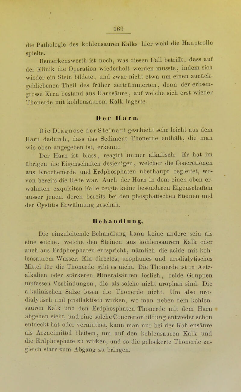 die Pathologie des kohlensauren Kalks hier wohl die Hauptrolle spielte. Bemerkenswerth ist noch, was diesen Fall betrilFt, dass auf der Klinik die Operation wiederholt werden musste, indem sich wieder ein Stein bildete, und zwar nicht etwa um einen zurück- gebliebenen Theil des früher zertrümmerten, denn der erbsen- grosse Kern bestand aus Harnsäure, auf welche sich erst wieder Thonerde mit kohlensaurem Kalk lagerte. Der II a r ii. Die Diagnose der Steinart geschieht sehr leicht aus dem Harn dadurch, dass das Sediment Thonerde enthält, die man wie oben angegeben ist, erkennt. Der Harn ist blass, reagirt immer alkalisch. Er hat im übrigen die Eigenschaften desjenigen, welcher die Concretionen aus Knochenerde und Erdphosphaten überhaupt begleitet, wo- von bereits die P^ede war. Auch der Harn in dem einen oben er- wähnten exquisiten Falle zeigte keine besonderen Eigenschaften ausser jenen, deren bereits bei den phosphatischeu Steinen und der Cystitis Erwähnung geschah. B e h n II (11 u ii g. Die einzuleitende Behandlung kann keine andere sein als eine solche, welche den Steinen aus kohlensaurem Kalk oder auch aus Erdphosphaten entspricht, nämlich die acide mit koh- lensaurem Wasser. Ein directes, urophanes und urodialj tisch es Mittel für die Thonerde gibt es nicht. Die Thonerde ist in Aetz- alkalieu oder stärkeren Mineralsäuren löslich, beide Gruppen umfassen Verbindungen, die als solche nicht urophan sind. Die alkalinischen Salze lösen die Thonerde nicht. Um also uro- dialytisch und profilaktisch wirken, wo man neben dem kohlen- sauren Kalk und den Erdphosphaten Thonerde mit dem Harn abgehen sieht, und eine solche Concretionbildung entweder schon entdeckt hat oder vermuthet, kann man nur bei der Kohlensäure als Arzneimittel bleiben, um auf den kohlensauren Kalk und die Erdphosphate zu wirken, und so die gelockerte Thonerde zu- gleich starr zum Abgang zu bringen.