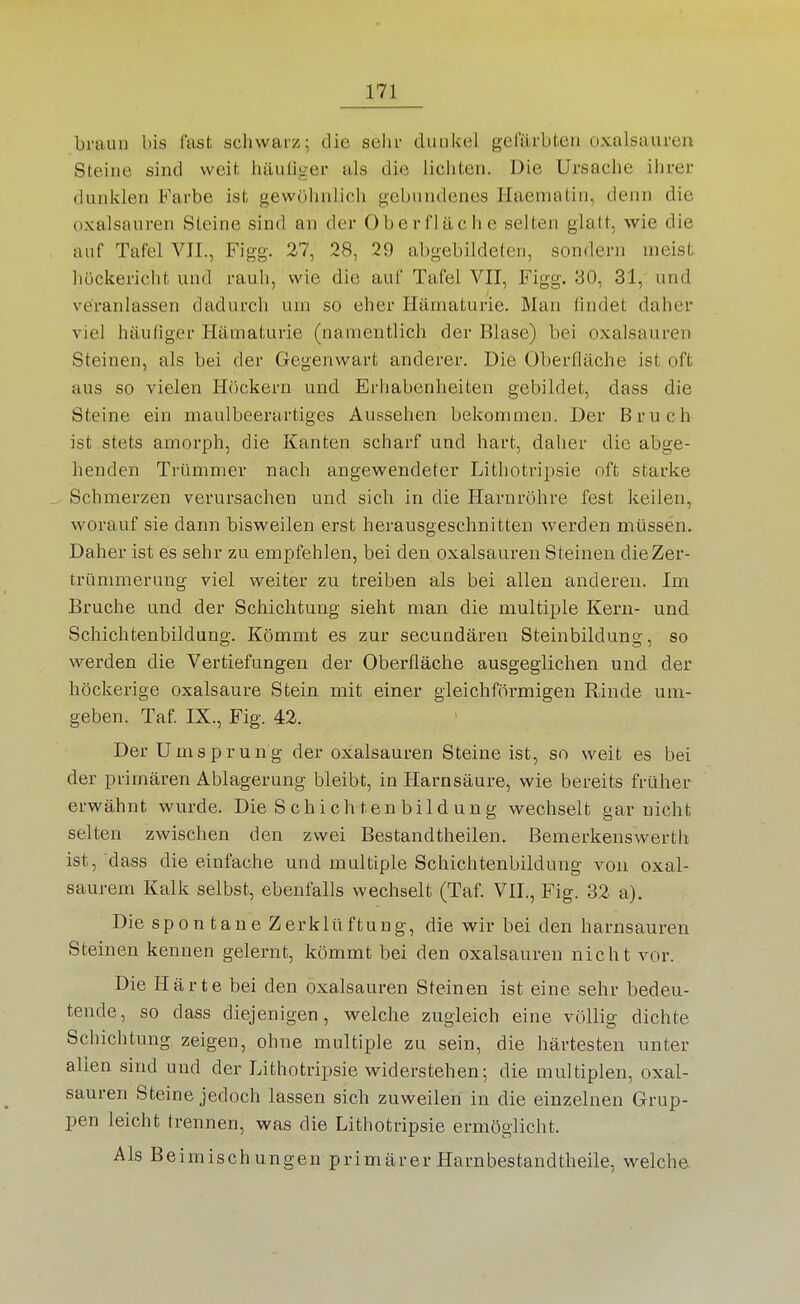 braun bis fast schwarz; die selu- dunkel gefärbten Oxalsäuren Steine sind weit häuliger als die lichten. Die Ursache ihrer dunklen Farbe ist gewöhnlich gebundenes Haematin, denn die Oxalsäuren Steine sind an der Oberfläche selten glatt, wie die auf Tafel VIL, Figg. 27, 28, 29 abgebildeten, sondern nieist liückericht und rauli, wie die auf Tafel VII, Figg. 30, 31, und veranlassen dadurch um so eher Hämaturie. Man findet daher viel häutiger Hämaturie (namentlich der Blase) bei Oxalsäuren Steinen, als bei der Gegenwart anderer. Die Oberfläche ist oft aus so vielen Höckern und Erhabenheiten gebildet, dass die Steine ein maulbeerartiges Aussehen bekommen. Der Bruch ist stets amorph, die Kanten scharf und hart, daher die abge- henden Trümmer nach angewendeter Lithotripsie oft starke Schmerzen verursachen und sich in die Harnröhre fest keilen, worauf sie dann bisweilen erst herausgeschnitten werden müssen. Daher ist es sehr zu empfehlen, bei den Oxalsäuren Steinen die Zer- trümmerung viel weiter zu treiben als bei allen anderen. Im Bruche und der Schichtung sieht man die multiple Kern- und Schichtenbildung. Kömmt es zur secundären Steinbildung, so werden die Vertiefungen der Oberfläche ausgeglichen und der höckerige Oxalsäure Stein mit einer gleichföi-migen Rinde um- geben. Taf IX., Fig. 42. DerUmsprung der Oxalsäuren Steine ist, so weit es bei der primären Ablagerung bleibt, in Harnsäure, wie bereits früher erwähnt wurde. Die S chi ch ten bild un g wechselt gar nicht selten zwischen den zwei Bestandtheilen. Bemerkenswerth ist, dass die einfache und multiple Schichtenbildung von oxal- saurem Kalk selbst, ebenfalls wechselt (Taf. VIL, Fig. 32 a). Die spontane Zerklüftung, die wir bei den harnsauren Steinen kennen gelernt, kömmt bei den Oxalsäuren nicht vor. Die Härte bei den Oxalsäuren Steinen ist eine sehr bedeu- tende, so dass diejenigen, welche zugleich eine völlig dichte Schichtung zeigen, ohne multiple zu sein, die härtesten unter allen sind und der Lithotripsie widerstehen; die multiplen, Oxal- säuren Steine jedoch lassen sich zuweilen in die einzelnen Grup- pen leicht trennen, was die Lithotripsie ermöglicht. Als Beimischungen primärer Harnbestandtheile, welche.