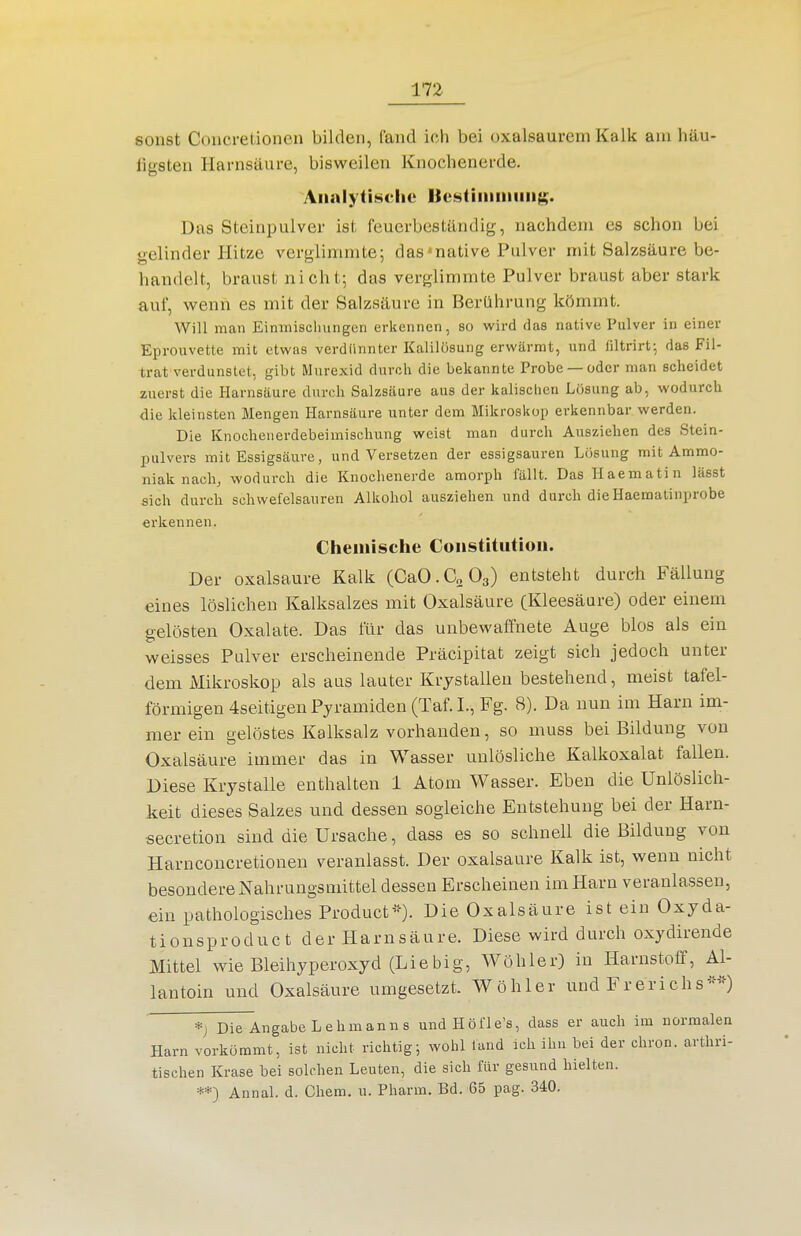 sonst Concretionen bilden, (and ich bei oxalsaurcm Kalk am häu- ligsten Harnsäure, bisweilen Knochenerde. Analytische Uestiiiiiniiiig. Das Steinpulver ist feuerbeständig, nachdem es schon bei gelinder Pütze verglimmte; das»native Pulver mit Salzsäure be- handelt, braust nicht; das verglimmte Pulver braust aber stark auf, wenn es mit der Salzsäure in Berührung kömmt. Will man Einmisclningen erkennen, so wird das native Pulver in einer Eprouvette mit etwas verdünnter Kalilösung erwärmt, und liltrirt; das Fil- trat verdunstet, gibt Murexid durch die bekannte Probe —oder man scheidet zuerst die Harnsäure durch Salzsäure aus der kaiischen Lösung ab, wodurch die kleinsten Mengen Harnsäure unter dem Mikroskop erkennbar werden. Die Knocheuerdebeimischung weist man durch Ausziehen des Stein- pulvers mit Essigsäure, und Versetzen der essigsauren Lösung mit Ammo- niak nach, wodurch die Knochenerde amorph fällt. Das Ilaematin lässt sich durch schwefelsauren Alkohol ausziehen und durch dieHaematinprobe erkennen. Chemische Constitution. Der Oxalsäure Kalk (CaO.aOg) entsteht durch Fällung eines löslichen Kalksalzes mit Oxalsäure (Kleesäure) oder einem gelösten Oxalate. Das für das unbewaffnete Auge blos als ein weisses Pulver erscheinende Präcipitat zeigt sich jedoch unter dem Mikroskop als aus lauter Krystallen bestehend, meist tafel- förmigen 4seitigen Pyramiden (Taf.L, Fg. 8). Da nun im Harn im- mer ein gelöstes Kalksalz vorhanden, so muss bei Bildung von Oxalsäure immer das in Wasser unlösliche Kalkoxalat fallen. Diese Krystalle enthalten 1 Atom Wasser. Eben die Unlöslich- keit dieses Salzes und dessen sogleiche Entstehung bei der Harn- secretion sind die Ursache, dass es so schnell die Bildung von Harnconcretionen veranlasst. Der Oxalsäure Kalk ist, wenn nicht besondere Nahrungsmittel dessen Erscheinen im Harn veranlassen, ein pathologisches Producf--). Die Oxalsäure ist ein Oxyda- tionsproduct der Plarnsäure. Diese wird durch oxydirende Mittel wie Bleihyperoxyd (Liebig, Wöhler) in Harnstoff, Al- lantoin und Oxalsäure umgesetzt. Wöhler und Frerichs-'«^ *j Die Angabe Lehmanns und Höfle's, dass er auch im normalen Harn vorkömmt, ist nicht richtig; wohl fand ich ihn bei der chron. arthri- tischen Krase bei solchen Leuten, die sich für gesund hielten. **) Annal. d. Chem. \i. Pharm. Bd. 65 pag. 340.