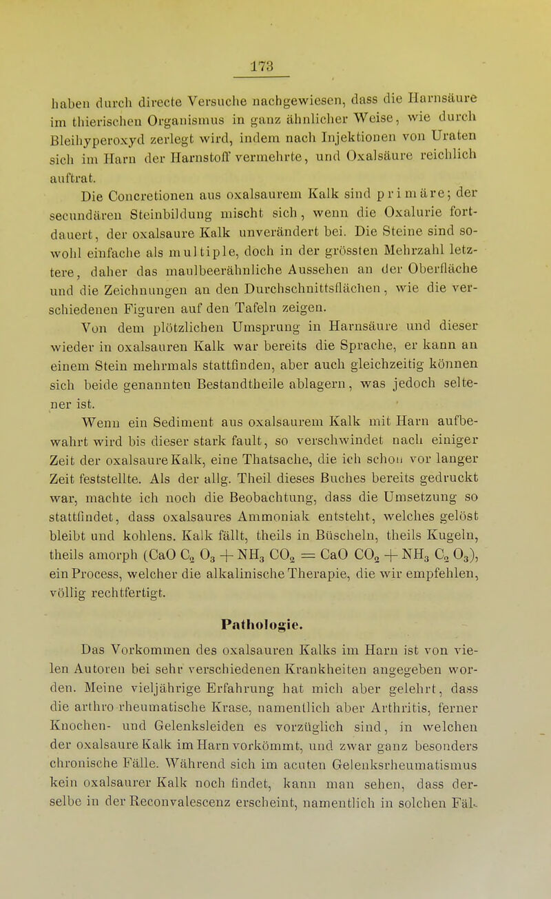 haben durch directe Versuche nachgewiesen, dass die Harnsäure im thierischen Organismus in ganz ähnlicher Weise, wie durch Bleihjperoxyd zerlegt wird, indem nach Injektionen von Uraten sich im Harn der HarnstolT vermehrte, und Oxalsäure reichlich auftrat. Die Concretionen aus oxalsaurem Kalk sind primäre; der secundäreu Steinbiklung mischt sich, wenn die Oxalurie fort- dauert, der Oxalsäure Kalk unverändert bei. Die Steine sind so- wohl einfache als multiple, doch in der grössten Mehrzahl letz- tere, daher das maulbeerähnliche Aussehen an der Oberfläche und die Zeichnungen an den Durchschnittsflächen, wie die ver- schiedenen Figuren auf den Tafeln zeigen. Von dem plötzlichen Umsprung in Harnsäure und dieser wieder in Oxalsäuren Kalk war bereits die Sprache, er kann an einem Stein mehrmals stattfinden, aber auch gleichzeitig können sich beide genannten Bestandtheile ablagern, was jedoch selte- ner ist. Wenn ein Sediment aus oxalsaurem Kalk mit Harn aufbe- wahrt wird bis dieser stark fault, so verschwindet nach einiger Zeit der Oxalsäure Kalk, eine Thatsache, die ich schon vor langer Zeit feststellte. Als der allg. Theil dieses Buches bereits gedruckt war, machte ich noch die Beobachtung, dass die Umsetzung so stattfindet, dass oxalsaures Ammoniak entsteht, welches gelöst bleibt und kohlens. Kalk fällt, theils in Büscheln, theils Kugeln, theils amorph (CaO C„ O3 + NH3 CO^ CaO CO2 + NH3 O3), einProcess, welcher die alkalinische Therapie, die wir empfehlen, völlig rechtfertigt. Pathologie. Das Vorkommen des Oxalsäuren Kalks im Harn ist von vie- len Autoren bei sehr verschiedenen Krankheiten angegeben wor- den. Meine vieljährige Erfahrung hat mich aber gelehrt, dass die arthro rheumatische Krase, namentlich aber Arthritis, ferner Knochen- und Gelenksleiden es vorzüglich sind, in welchen der Oxalsäure Kalk im Harn vorkömmt, und zwar ganz besonders chronische Fälle. Während sich im acuten Gelenksrheumatismus kein oxalsaurer Kalk noch findet, kann man sehen, dass der- selbe in der Reconvalescenz erscheint, namentlich in solchen Fäk