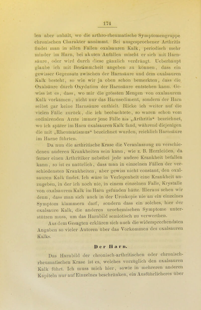 len aber anhält, wo die arthro-rheumatische Syiiiploiiiengruppe chronischen Charakter annimmt. Bei ausgesprochener Arthritis iindet man in allen Fällen Oxalsäuren Kalk, periodisch mehr minder im Harn, bei akuten Anfällen mischt er sich mit Harn- säure, oder wird durch diese gänzlich verdräugt. Ucberhaupt glaube ich mit Bestimmtheit angeben zu können, dass ein gewisser Gegensatz zwischen der Harnsäure und dem Oxalsäuren Kalk besteht, so wie wir ja oben schon bemerkten, dass die Oxalsäure durch Oxydation der Harnsäure entstehen kann. Ge- wiss ist es, dass, wo mir die grössten Mengen von oxalsaurem Kalk vorkamen , nicht nur das Harnsediment, sondern der Harn selbst gar keine Harnsäure enthielt. Blicke ich weiter auf die vielen Fälle zurück, die ich beobachtete, so waren schon vom ordinirenden Arzte immer jene Fälle als „Arthritis bezeichnet, w^o ich später im Harn Oxalsäuren Kalk fand, während diejenigen die mit „Rheumatismus bezeichnet wurden, reichlich Harnsäure im Harne führten. Da nun die arthritische Krase die Veranlassung zu verschie- denen anderen Krankheiten sein kann, wie z. B. Herzleiden, da ferner einen Arthritiker nebstbei jede andere Krankheit befallen kann, so ist es natürlich, dass man in einzelnen Fällen der ver- schiedensten Krankheiten, aber gewiss nicht constant, den Oxal- säuren Kalk findet. Ich wäre in Verlegenheit eine Krankheit an- zugeben, in der ich noch nie, in einem einzelnen B'alle, Krystalle von oxalsaurem Kalk im Harn gefunden hätte. Hieraus sehen wir denn, dass man sich auch in der Uroskopie nie au ein einzelnes Symptom klammern darf, sondern dass ein solches, hier der Oxalsäure Kalk, die anderen urochemischen Symptome unter- stützen muss, um das Harnbild semiotisch zu verwerthen. Aus dem Gesagten erklären sich auch die widersprechendsten Ano-aben so vieler Autoren über das Vorkommen des Oxalsäuren Kalks. Der dar ii. Das Harnbild der clironisch-arthritischen oder chronisch- rheumatischen Krase ist es, welches vorzüglich den Oxalsäuren Kalk führt. Ich muss mich hier, sowie in mehreren anderen Kapiteln nur auf Einzelnes beschränken, ein Ausführlicheres über