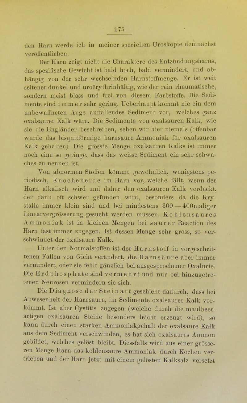 den Harn werde ich in meiner specicllßn Uroskopie derlinächst veröflentlicheii. Der Harn zeigt nicht die Cliaraktere des Entzündungsharns, das spezifische Gewicht ist bald hoch, bald vermindert, und ab- hängig von der sehr wechselnden Harnstoffmenge. Er ist weit seltener dunkel und uroerythrinhältig, wie der rein rheumatische, sondern meist blass und frei von diesem Farbstoffe. Die Sedi- mente sind immer sehr gering. Ueberhaupt kommt nie ein dem unbewaffneten Auge auffallendes Sediment vor, welches ganz oxalsaurer Kalk wäre. Die Sedimente von Oxalsäuren Kalk, wie sie die Engländer beschreiben, sehen wir hier niemals (offenbar wurde das bisquitförmige harnsaure Ammoniak für Oxalsäuren Kalk gehalten). Die grösste Menge Oxalsäuren Kalks ist immer noch eine so geringe, dass das weisse Sediment ein sehr schwa- ches zu nennen ist. Von abnormen Stoffen kömmt gewöhnlich, wenigstens pe- riodisch, Knochen erde im Harn vor, welche fällt, wenn der Harn alkalisch wird und daher den Oxalsäuren Kalk verdeckt, der dann oft schwer gefunden wii-d, besonders da die Kry- stalle immer klein sind und bei mindestens 300 — 400maliger Linearvergrösserung gesucht werden müssen. Kohlensaures Ammoniak ist in kleinen Mengen bei saurer Reaction des Harn fast immer zugegen. Ist dessen Menge sehr gross, so ver- schwindet der Oxalsäure Kalk. Unter den Normalstoffen ist der Harnstoff in vorgeschrit- tenen Fällen von Gicht verändert, die Harnsäure aber immer vei-mindert, oder sie fehlt gänzlich bei ausgesprochener Oxalurie. Die Erdphosphate sind vermehrt und nur bei hinzugetre- tenen Neurosen vermindern sie sich. Die Diagnose der Stein ar t geschieht dadurch, dass bei Abwesenheit der Harnsäure, im Sedimente oxalsaurer Kalk vor- kömmt. Ist aber Cystitis zugegen (welche durch die maulbeer- artigen Oxalsäuren Steine besonders leicht erzeugt wird), so kann durch einen starken Ammoniakgehalt der oxalsaure Kalk aus dem Sediment verschwinden, es hat sich oxalsaures Ammon gebildet, welches gelöst bleibt. Diessfalls wird aus einer grösse- ren Menge Harn das kohlensaure Ammoniak durch Kochen ver- trieben und der Harn jetzt mit einem gelösten Kalksalz versetzt