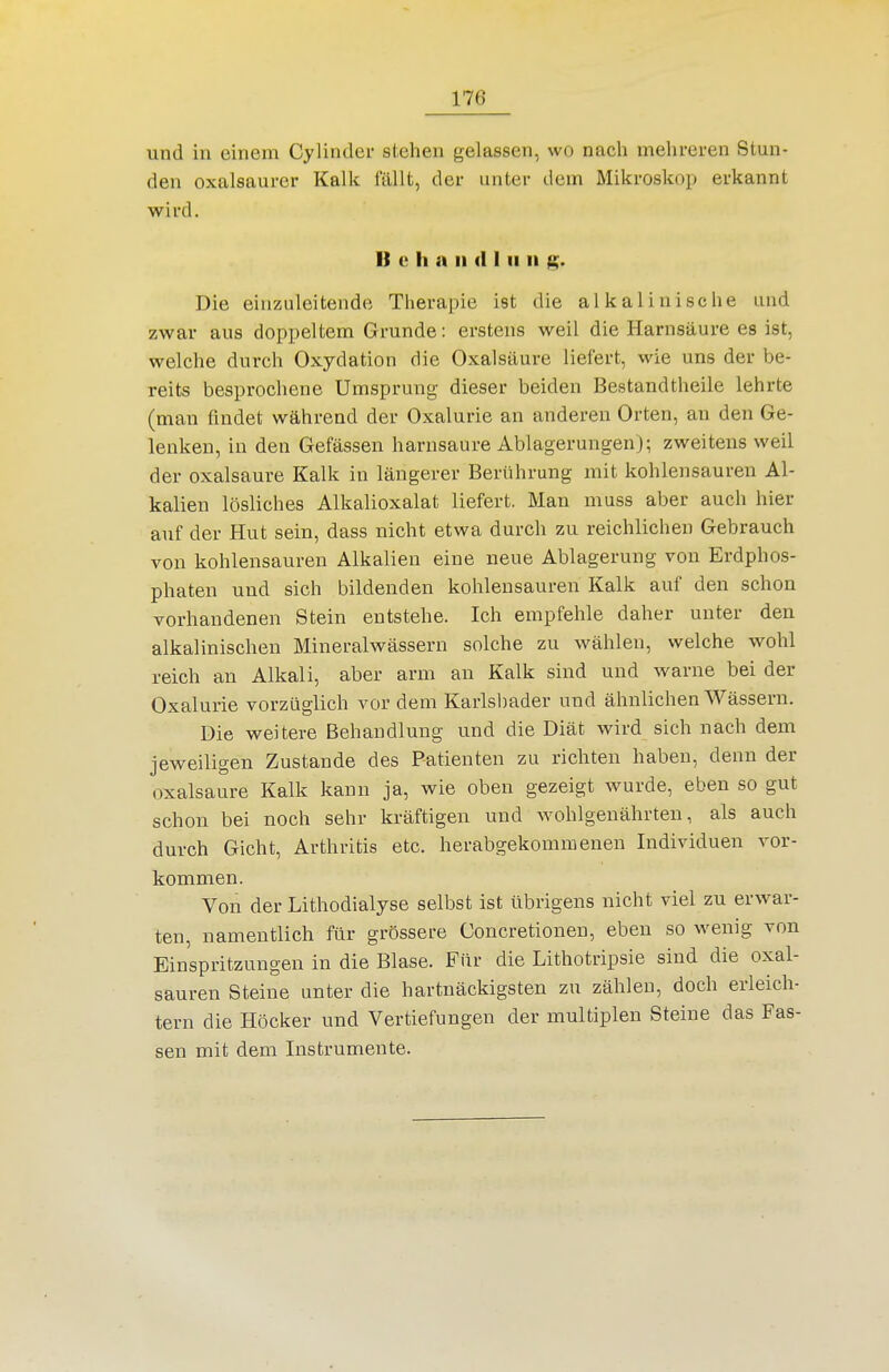 und in einem Cylinder stehen gelassen, wo nach mehreren Stun- den oxalsaurer Kalk fällt, der unter dem Mikroskop erkannt wird. I) e h n II (11 II II Die einzuleitende Therapie ist die alkalinische und zwar aus doppeltem Grunde: erstens weil die Harnsäure es ist, welche durch Oxydation die Oxalsäure liefert, wie uns der be- reits besprochene Umsprung dieser beiden Bestandtheile lehrte (man findet während der Oxalurie an anderen Orten, an den Ge- lenken, in den Gefässen harnsaure Ablagerungen); zweitens weil der Oxalsäure Kalk in längerer Berührung mit kohlensauren Al- kalien lösliches Alkalioxalat liefert. Man muss aber auch hier auf der Hut sein, dass nicht etwa durch zu reichlichen Gebrauch von kohlensauren Alkalien eine neue Ablagerung von Erdphos- phaten und sich bildenden kohlensauren Kalk auf den schon vorhandenen Stein entstehe. Ich empfehle daher unter den alkalinischen Mineralwässern solche zu wählen, welche wohl reich an Alkali, aber arm an Kalk sind und warne bei der Oxalurie vorzüglich vor dem Karlsljader und ähnlichen Wässern. Die weitere Behandlung und die Diät wird sich nach dem jeweiligen Zustande des Patienten zu richten haben, denn der Oxalsäure Kalk kann ja, wie oben gezeigt wurde, eben so gut schon bei noch sehr kräftigen und wohlgenährten, als auch durch Gicht, Arthritis etc. herabgekommenen Individuen vor- kommen. Von der Lithodialyse selbst ist übrigens nicht viel zu erwar- ten, namentlich für grössere Concretioneu, eben so wenig von Einspritzungen in die Blase. Für die Lithotripsie sind die Oxal- säuren Steine unter die hartnäckigsten zu zählen, doch erleich- tern die Höcker und Vertiefungen der multiplen Steine das Fas- sen mit dem Instrumente.