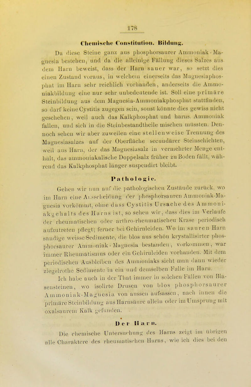 C'hi'iiiisi'lic C'oii.stitiitioii. Itildiiii;;. Da liiesc Steine ganz aus pliospliorsaurer Ammoniak - Ma- gnesia bestehen, und da die alleiuij<e Fällung dieses Salzes aus dem Harn beweist, dass der Harn sauer war, so setzt dies einen Zustand voraus, in welcheiti einerseits das Magnesiaphos- phat im Harn sehr reichlich vorhanden, anderseits die Ammo- uiakbildung eine nur sehr unbedeutende ist. Soll eine primäre Steinbiklung aus dem Magnesia-Anunoniakphosphat staltünden, so darf keine Cystitis zugegen sein, sonst könnte dies gewiss nicht geschehen, weil auch das Kalkphosphat und harns. Ammoniak fallen, und sich in diu Stcinbestandtheile mischen müssten. Den- noch sehen wir aber zuweilen eine stellenweise Trennung des Ma-nesiasalzes auf der Oberfläche secundärer Steinschichten, weil aus Harn, der das Magnesiasalz in vermehrter Menge ent- hält, das ammoniakalische Doppelsalz früher zu Boden fällt, wäh- rend das Kalkphosphat länger suspcndirt bleibt. P a t h o I oi e. Gehen wir nun auf die pathologischen Zustände zurück, wo im Harn eine Ai spclieidung der iihnsphorsauren Ammoniak-Ma- gnesia vorkömmt, oliiie dass Cystitis Ursache des Ammoni- akgehalts des Harns ist, so sehen wir, dass dies im Verlaufe der rheumatischen oder arthro-rheumatischeu Krase periodisch aufzutreten pflegt; ferner bei Gehirnleiden. Wo im sauren Haru sandige weisse Sedimente, die blos aus schön krystallisirter phos- phorsaurer Ammoniak - Magnesia bestanden, vorkommen, war immer Rheumatismus oder ein Gehirnlciden vorhanden. Mit dem periodisclien Ausbleiben des Ammoniaks sieht man dann wieder ziegelrothc Sedimente iu ein und demselben Falle im Harn. Ich habe auch in der Tliat immer in solchen Fällen von Bla- sensteinen, wo isolirte Drusen von Ulos phosphorsaurer Ammoniak-Magnesia von aussen aufsassen, nach innen die primäre Steinbildung aus Harnsäure allein oder im Umsprung mit oxalsaurem Kalk gefunden. « 1> e I- II H r II- Die cliemische Unlersuchung des Harns zeigt im übritren alle Charaktere des rheumatischen Harns, wie ich dies bei den