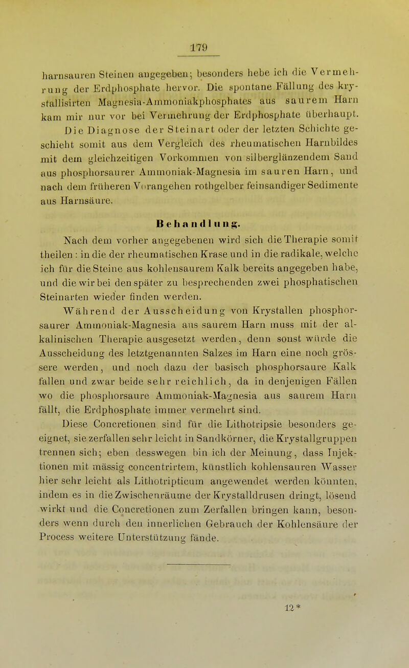 harnsauren Steinen angegeben; besonders hebe ich die Vermeh- rung der Erdphosphate hervor. Die spontane Fällung des kry- stallisirten Magnesia-Ainmoniakpliosphates aus saurem Harn kam mir nur vor bei Vermehrung der Erdphosphate überhaupt. Die Diagnose der Steinart oder der letzten Schichte ge- schieht somit aus dem Vergleich des rheumatischen Harnbildes mit dem gleichzeitigen Vorkommen von silberglänzendem Saud aus phosphorsaurer Ammoniak-Magnesia im sauren Harn, und nach dem früheren V( irangehen rothgelber feinsandiger Sedimente aus Harnsäure. B e Ii a II d I ii ii Nach dem vorher angegebenen wird sich die Therapie somit theilen : in die der rheumatischen Krase und in die radikale, welche ich für die Steine aus kohlensaurem Kalk bereits angegeben habe, und die wir bei den später zu besprechenden zwei phosphatischen Steinarten wieder finden werden. Während der Ausscheidung von Krystallen phosphor- saurer Ammoniak-Magnesia aus saurem Harn muss mit der al- kalinischen Therapie ausgesetzt werden, denn sonst würde die Ausscheidung des letztgenannten Salzes im Harn eine noch grös- sere werden, und noch dazu der basisch phosphorsaure Kalk fallen und zwar beide sehr reichlich, da in denjenigen Fällen wo die phospliorsaure Ammoniak-Magnesia aus saurem Harn fällt, die Erdphosphate immer vermehrt sind. Diese Concretionen sind für die Lithotripsie besonders ge- eignet, sie zerfallen sehr leicht in Sandkörner, die Krjstallgruppen trennen sich; eben desswegen bin ich der Meinung, dass Injek- tionen mit massig concentrirtem, künstlich kohlensauren Wasser hier sehr leicht als Lithotripticum angewendet werden könnten, indem es in die Zwischenräume der Krystalldrusen dringt, lösend wirkt und die Concretionen zum Zerfallen bringen kann, beson- ders wenn durch den innerlichen Gebrauch der Kohlensäure der Process weitere Unterstützuno; fände. 12*