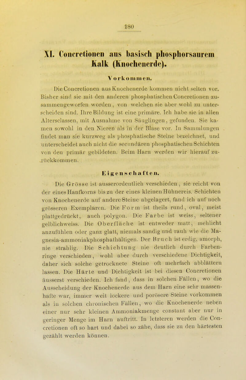 XI. Colici'ctioiieii aus b<asiscli pliosphorsaiircin Kalk (Kiiocheiierde). Vo rk Olli III eil. DieCoucretioneo aus Kuochenerde kommen nicht selten vor. Bisher sind sie mit den anderen phosphatischen Concretionen zu- sammengeworfen worden, von welchen sie aber wohl zu unter- scheiden sind. Ihre Bildung ist eine primäre. Ich habe sie in allen Altersclassen, mit Ausnahme von Säuglingen, gefunden. Sie ka- men sowohl in den Nieren als in der Blase vor. In Samndungen findet man sie kurzweg als phosphatische Steine bezeichnet, und unterscheidet auch nicht die secundären phosphatischen Schichten von den primär gebildeten. Beim Harn werden wir hierauf zu- rückkommen. E i g c II .s c Ii a f t e ii. Die Grösse ist ausserordentlich verschieden, sie reicht von der eines Hanfkorns bis zu der eines kleinen Hühnereis. Schichten von Knochenerde auf andere Steine abgelagert, fand ich auf noch grösseren Exemplaren. Die Form ist theils rund, oval, meist plattgedrückt, auch polj^gon. Die Farbe ist weiss, seltener gelblich weiss. Die Oberfläche ist entweder matt, mehlicht anzufühlen oder ganz glatt, niemals sandig und rauh wie die Ma- gnesia-ammoniakphosphathältigen. Der Bruch ist erdig, amorph, nie strahlig. Die Schichtung nie deutlich durch Farben- ringe verschieden, wohl aber durch verschiedene Dichtigkeit, daher sich solche getrocknete Steine oft mehrfach abblättern lassen. Die Härte und Dichtigkeit ist bei diesen Concretionen äusserst verschieden. Ich fand , dass in solchen Fällen, wo die Ausscheidung der Knochenerde aus dem Harn eine sehr massen- hafte war, immer weit lockere und porösere Steine vorkommen als iu solchen chronischen Fällen, wo die Knochenerde neben einer nur sehr kleinen Ammoniakmenge constant aber nur in geringer Menge im Harn auftritt. In letzteren werden die Con- cretionen oft so hart und dabei so zähe, dass sie zu den härtesten gezählt werden können.