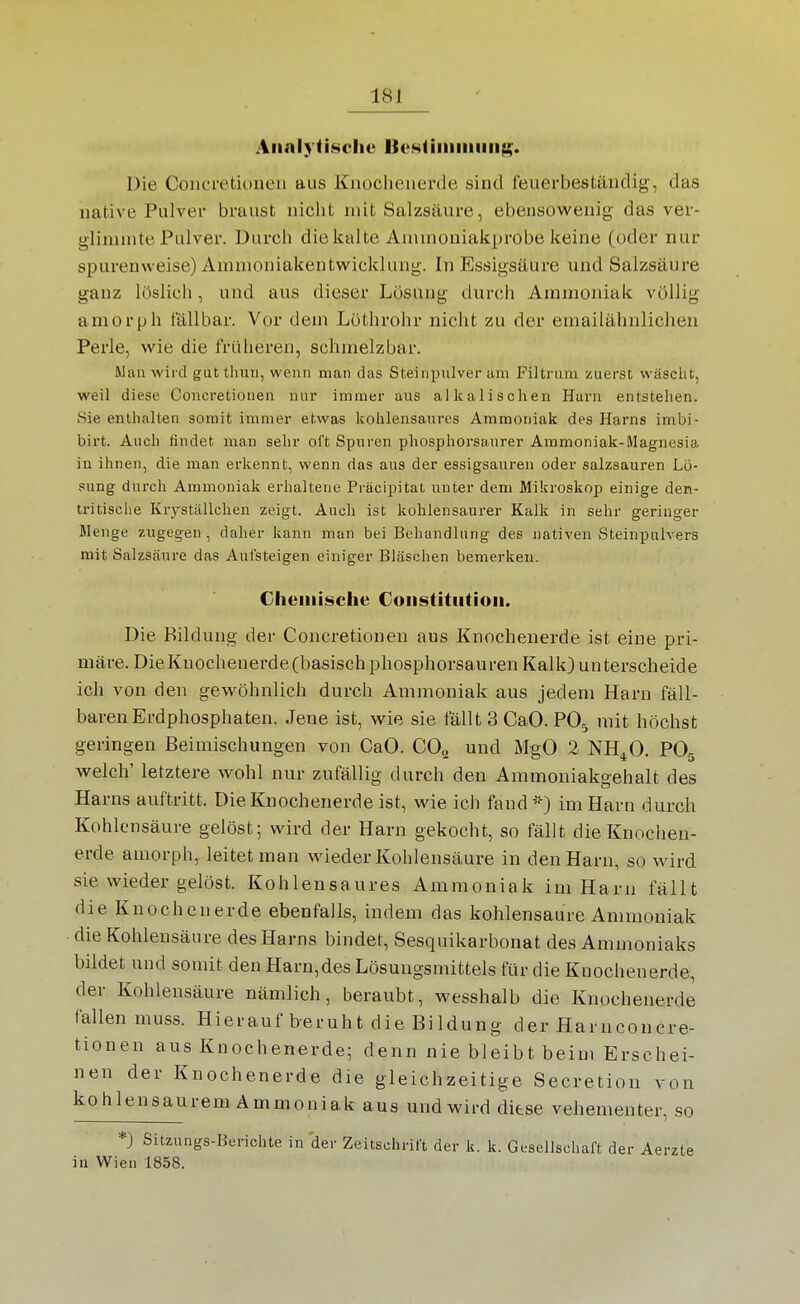 AiialyiLscIie BcsliiiiiiiiiiiK. Die Coiicretioueii aus Knoclieiierde sind feuerbeständig, das native Pulver braust nicht mit Salzsäure, ebensowenig das ver- glinunte Pulver. Durch die kalte Ammoniakprobe keine (oder nur spurenweise) Amnioniakentwicklung. In Essigsäure und Salzsäure ganz löslich, und aus dieser Lösung durch Ammoniak völlig amorph fällbar. Vor dem Löthrohr nicht zu der emailähnlicheii Perle, wie die früheren, schmelzbar. Man wird gut thuu, wenn man das Steinpulver am Filtrum zuerst wäsclit, weil diese Coucretionen nui' immer aus alkalischen Harn entstehen. Sie enthalten somit immer etwas kohlensaures Ammoniak des Harns imbi- birt. Auch findet man sehr oft Spuren phosphorsaurer Ammoniak-Magnesia in ihnen, die man erkennt, wenn das aus der essigsauren oder salzsauren Lö- sung durch Ammoniak erhaltene Präcipitat unter dem Mikroskop einige den- tritische Kryställchen zeigt. Auch ist kohlensaurer Kalk in sehr geringer Wenge zugegen , daher kann man bei Behandlung des nativen Steinpulvers mit Salzsäure das Aufsteigen einiger Bläschen bemerken. Chemische Constitution. Die Bildung der Concretioneu aus Knochenerde ist eine pri- märe. DieKuochenerde(basisch phosphorsauren Kalk) unterscheide ich von den gewöhnlich durch Ammoniak aus jedem Harn fäll- baren Erdphosphaten. Jene ist, wie sie fällt 3 CaO. PO5 mit höchst geringen Beimischungen von CaO. CO^ und MgO 2 NH^O. PO5 welch' letztere wohl nur zufällig durch den Ammoniakgehalt des Harns auftritt. Die Knochenerde ist, wie ich fand^-} im Harn durch Kohlensäure gelöst; wird der Harn gekocht, so fällt die Knochen- erde amorph, leitet man wieder Kohlensäure in den Harn, so wird sie wieder gelöst. Kohlensaures Ammoniak im Harn fällt die Knochenerde ebenfalls, indem das kohlensaure Ammoniak die Kohlensäure des Harns bindet, Sesquikarbonat des Ammoniaks bildet und somit den Harn,des Lösungsmittels für die Knochenerde, der Kohlensäure nämlich, beraubt, wesshalb die Knochenerde fallen muss. Hierauf beruht die Bildung der Harnconcre- tionen aus Knochenerde; denn nie bleibt beim Erschei- nen der Knochenerde die gleichzeitige Secretion von kohlensaurem Ammoniak aus und wird diese vehementer, so *) Sitzungs-Berichte in der Zeitschrift der k. k. Gesellschaft der Aerzte in Wien 1858.