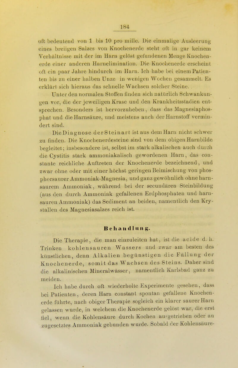 oft bedeutend von 1 bis 10 pro mille. Die einmalige Ausleerunj^ eines breiigen Salzes von Knoclieiierde stellt oft in gar keinem Verhältnisse mit der im Harn gelöst gefundenen Menge Kuochen- erde einer anderen Harneliniination. Die Knoclienerde erscheint oft ein paar Jahre hindurch im Harn. Ich habe bei einem Patien- ten bis zu einer halben Unze in wenigen Wochen gesammelt. Es erklärt sich hieraus das schnelle Wachsen solcher Steine. Unter den normalen Stoffen finden sich natürlich Schwankun- gen vor, die der jeweiligen Krase und den Krankheitsstadien ent- sprechen. Besonders ist hervorzuheben, dass das Magnesiaphos- phat und die Harnsäure, und meistens auch der Harnstoff vermin- dert sind. DieDiagnose der Steinart ist aus dem Harn nicht schwer zu finden. Die Knochenerdesteine sind von dem obigen Harnbilde beoieitet: insbesondere ist, selbst im stark alkalischen auch durch die Cystitis stark ammoniakalisch gewordenen Harn, das con- stante reichliche Auftreten der Knochenerde bezeichnend, und zwar ohne oder mit einer höchst geringen Beimischung von phos- phorsaurer Ammoniak-Magnesia, und ganz gewöhnlich ohne harn- saurem Ammoniak, während bei der secundären Steiubildung (aus den durch Ammoniak gefallenen Erdphosphaten und harn- saureu Ammoniak) das Sediment an beiden, namentlich den Kry- stallen des Magnesiasalzes reich ist. B e h a II d I II ii g. Die Therapie, die man einzuleiten hat, ist die acide d. h. Trinken kohlensauren Wassers und zwar am besten des künstlichen, denn Alkalien begünstigen die Fällung der Knochenerde, somit das Wachsen des Steins. Daher sind die alkalinischen Mineralwässer, namentlich Karlsbad ganz zu meiden. Ich habe durch oft wiederholte Experimente gesehen, dass bei Patienten, deren Harn constant spontan gefallene Knochen- erde führte, nach obiger Therapie sogleich ein klarer saurer Harn gelassen wurde, in welchem die Knochenerde gelöst war, die erst fiel, wenn die Kohlensäure durch Kochen aufgetrieben oder an zugesetztes Ammoniak gebunden wurde. Sobald der Kohlensäure-