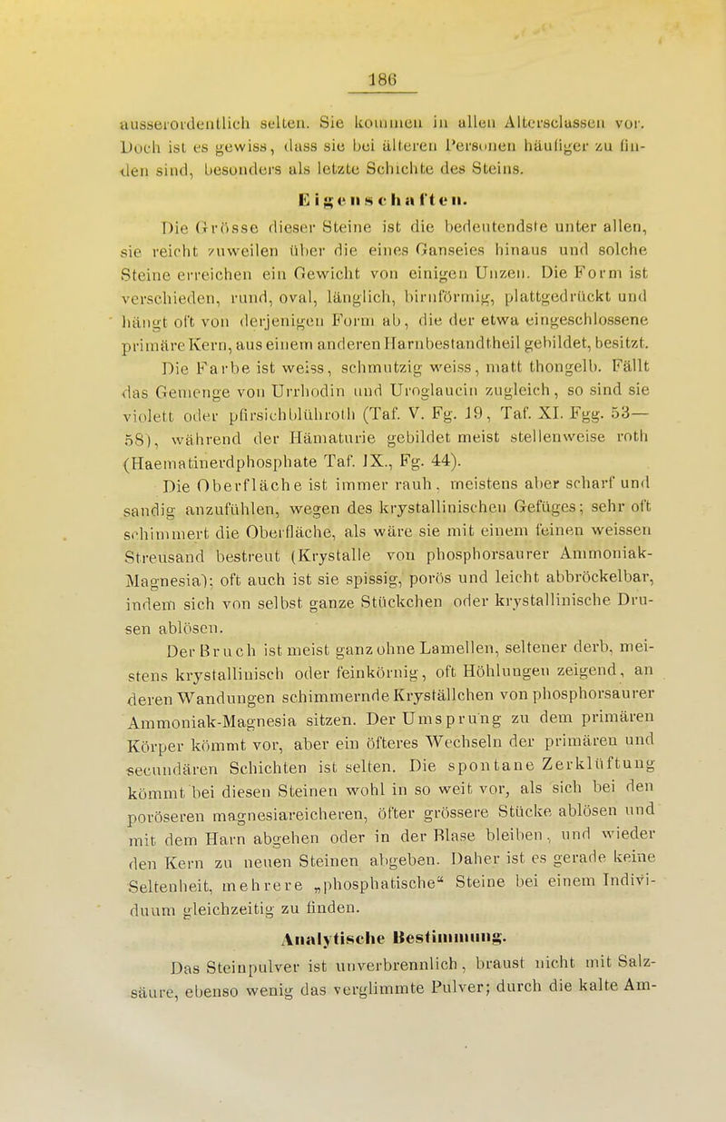 ausseroidentlich selten. Sie kouimeu in allen Altei'sclassen vor. Doch ist es gewiss, dass sie bei älteren Personen häufiger zu lin- den sind, besonders als letzte Schichte des Steins. CigeiiKchai'toii. Die Orösse dieser Steine ist die bedeutendste unter allen, sie reicht /nweilen über die eines Ganseies hinaus uud solche Steine erreichen ein Gewicht von einigen Unzen. Die Form ist verschieden, rund, oval, länglich, birnförmig, plattgedruckt und hängt oft von derjenigen Form ab, die der etw^a eingeschlossene primäre Kern, aus einem anderen Harnbestandtheil gebildet, besitzt. Die Farbe ist weiss, schmutzig weiss, matt thongelb. Fällt das Gemenge von Urrhodin und Uroglaucin zugleich, so sind sie violett oder pfirsichblühroth (Taf. V. Fg. 19, Taf. XI. Fgg. 53— 58), während der Hämaturie gebildet meist stellenweise roth (Haematinerdphosphate Taf. JX., Fg. 44). Die Oberfläche ist immer rauh, meistens aber scharf und sandig anzufühlen, wegen des krystallinischen Gefüges; sehr oft schimmert die Oberfläche, als wäre sie mit einem feinen weissen Streusand bestreut (Krystalle von phosphorsaurer Ammoniak- Magnesial; oft auch ist sie spissig, porös und leicht abbröckelbar, indem sich von selbst ganze Stückchen oder krystallinische Dru- sen ablösen. Der Bruch ist meist ganz ohne Lamellen, seltener derb, mei- stens krystallinisch oder feinkörnig, oft Höhlungen zeigend, an deren Wandungen schimmernde Kryställchen von phosphorsaurer Ammoniak-Magnesia sitzen. DerUmsprung zu dem primären Körper kömmt vor, aber ein öfteres Wechseln der primären und secundären Schichten ist selten. Die spontane Zerklüftung kömmt bei diesen Steinen wohl in so weit vor, als sich bei den poröseren magnesiareicheren, öfter grössere Stücke ablösen und mit dem Harn abgehen oder in der Blase bleiben , und wieder den Kern zu neuen Steinen abgeben. Daher ist es gerade keine Seltenheit, mehrere „phosphatische Steine bei einem Indivi- duum gleichzeitig zu finden. Analytische Bestiiiinmiig. Das Steinpulver ist unverbrennlich , braust nicht mit Salz- säure, ebenso wenig das verglimmte Pulver; durch die kalte Am-