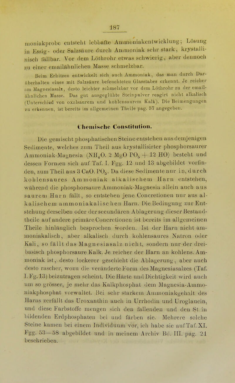 nioniakprobc entsteht lebbafte Anunoniakentwicklung; Lösung in Essig- oder Salzsäure durch Ammoniak sehr stark, krjstalli- niscli lallbar. Vor dem Löthrohr etwas schwierig, aber dennoch zu einer emailähnlichen Masse schmelzbar. Beim Erhitzen entwickelt sicli auch yVmniüniak, das man durch Dar- iiherhalten eines mit Salzsäure befeuchteten Glasstabes erkennt. Je reicher iini Magnesiasalz, desto leichter schmelzbar vor dem Löthrohr zu der email- iilinlichen Masse. Das gut ausgeglühte Steinpiüver reagirt nicht alkalisch (Unterschied von oxalsaurem und kohlensaurem Kalk). Die Beimengungen zu erkennen, ist bereits im allgemeinen Theile pag. 57 angegeben. Cheinischo Constitution. Die gemischt phosphatischen Steine entstehen aus demjenigen Sedimente, welches zum Theil aus kryslallisirter phosphorsaurer Ammoniak-Magnesia (NH^O. 2 MgO VO^ + 12 HO) besteht und dessen Formen sich auf Taf. I. Fgg. 12 und 13 abgebildet vorfin- den, zum Theil aus 3 CaO. POr.. Da diese Sedimente nur in, durch kohlensaures Ammoniak alkalischem Harn entstehen, während die phosphorsaure Ammoniak-Magnesia allein auch aus saurem Harn fällt, so entstehen jene Concretionen nur aus al- kalischem ammoniakalisc hen Harn. Die Bedingung zur Ent- stehung derselben oder der secundären Ablagerung dieser Bestand- theile auf andere primäre Concretionen ist bereits im allgemeinen Theile hinlänglich besprochen worden. Ist der Harn nicht am- moniakalisch, aber alkalisch durch kohlensaures Natron oder Kali, so fällt das Magnesiasalz nicht, sondern nur der drei- basisch phosphorsaure Kalk. Je reicher der Harn an kohlens. Am- moniak ist, desto lockerer geschieht die Ablagerung, aber auch desto rascher, wozu die veränderte Form des Magnesiasalzes (Taf. I. Fg. 13) beizutragen scheint. Die Härte und Dichtigkeit wird auch um so grösser, je mehr das Kalkphosphat dem Magnesia-Animo- niakphosphat vorwaltet. Hei sehr starkem Aumioniakgehoit des Harns zerfällt das Uroxanthin auch in Urrhodiu und Uroglaucin, und diese Farbstoffe mengen sich den fallenden und den St in bildenden Erdphosphaten bei und färben sie. Mehrere solche Steine kamen bei einem Individuum vor, ich habe sie auf Taf. XI. Fgg. 53—58 abgebildet und in meinem Archiv Bd. III. pag. 21 beschrieben.