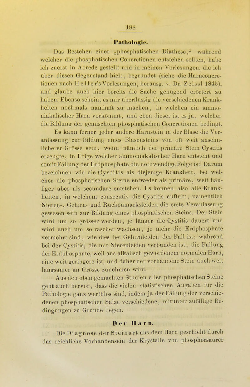 18b Patholu;;ii'. Das Bestehen einer „phospliatischen Diathese, während welcher die phosphatischen Concretionen entstehen sollten, habe ich zuerst in Abrede gestellt und in meinen Vorlesungen, die ich über diesen Gegenstand hielt, begründet (siehe die Harnconcre- tionen nach H c 11 e r's Vorlesungen, herausg. v. Dr. Zeissl 1845), und glaube auch hier bereits die Sache genügend erörtert zu haben. Ebenso scheint es mir überflüssig die verschiedenen Krank- heiten nochmals namhaft zu machen, in welchen ein animo- niakalischer Harn vorkömmt, und eben dieser ist es ja, welcher die Bildung der gemischten phosphatischen Concretionen bedingt. Es kann ferner jeder andere Harnstein in der Blase die Ver- anlassung zur Bildung eines Blasensteins von oft weit ansehn- licherer Grösse sein , wenn nämlich der primäre Stein Cystitis erzeugte, in Folge welcher ammoniakalischer Harn entsteht und somitFällung der Erdphosphate die nothw^endige Folge ist. Darum bezeichnen wir die Cystitis als diejenige Krankheit, bei wel- cher die phosphatischen Steine entweder als primäre, weit häu- figer aber als secundäre entstehen. Es können also alle Krank- heiten, in welchem consecutiv die Cystitis auftritt, namentlich Nieren-, Gehirn- und Rückeumarksleiden die erste Veranlassung gewesen sein zur Bildung eines phosphatischen Steins. Der Stein wird um so grösser werden, je länger die Cystitis dauert und wird auch um so rascher wachsen, je mehr die Erdphosphate vermehrt sind, wie dies bei Gehirnleiden der Fall ist; während bei der Cystitis, die mit Nierenleiden verbunden ist, die Fällung der Erdphosphate, weil aus alkalisch gewordenem normalen Harn, eine weit geringere ist, und daher der vorhandene Stein auch weit langsamer an Grösse zunehmen wird. Aus den oben gemachten Studien aller phosphatischen Steine geht auch hervor, dass die vielen statistischen Angaben für die Pathologie ganz werthlos sind, indem ja der Fällung der verschie- denen phosphatischen Salze verschiedene, mitunter zufällige Be- dingungen zu Grunde liegen. Der II a r ii. Die Diagnose der Steinart aus dem Harn geschieht durch das reichliche Vorhandensein der Krystalle von phosphorsaurer
