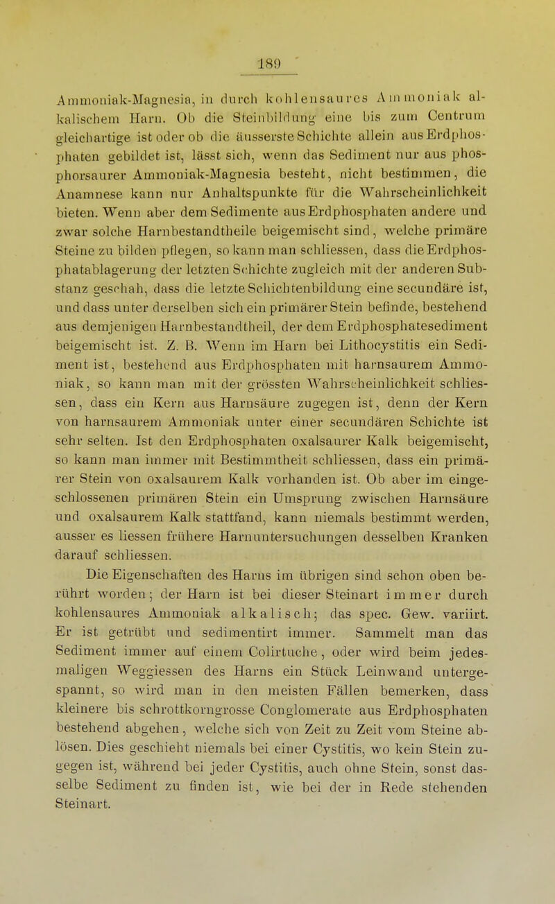 Ammoniak-Magnesia, in durch kohlensaures Ammoniak al- kalischem Harn. Ob die Steinbildung- eine bis zum Centrum gleichartige ist oder ob die äusserste Schichte allein aus Erdphos- phaten gebildet ist, lässt sich, wenn das Sediment nur aus phos- phorsaurer Ammoniak-Magnesia besteht, nicht bestimmen, die Anamnese kann nur Anhaltspunkte für die Wahrscheinlichkeit bieten. Wenn aber dem Sedimente ausErdphosphaten andere und. zwar solche Harnbestandtheile beigemischt sind, welche primäre Steine zu bilden pflegen, so kann man schliessen, dass die Erdphos- phatablagerung der letzten Schichte zugleich mit der anderen Sub- stanz geschah, dass die letzte Schichtenbildung eine secundäre ist, und dass unter derselben sich ein primärer Stein befinde, bestehend aus demjenigen Harnbestandtheil, der dem Erdphosphatesediment beigemischt ist. Z. B. Wenn im Harn bei Lithocystitis ein Sedi- ment ist, bestehend aus Erdphosphaten mit harnsaurem Ammo- niak, so kann man mit der grössten Wahrscheinlichkeit schlies- sen , dass ein Kern aus Harnsäure zugegen ist, denn der Kern von harnsaurem Ammoniak unter einer secundären Schichte ist sehr selten. Ist den Erdphosphaten oxalsaurer Kalk beigemischt, so kann man immer mit Bestimmtheit schliessen, dass ein primä- rer Stein von oxalsaurem Kalk vorhanden ist. Ob aber im einge- schlossenen primären Stein ein Umsprung zwischen Harnsäure und oxalsaurem Kalk stattfand, kann niemals bestimmt werden, ausser es Hessen frühere Harnuntersuchungen desselben Kranken darauf schliessen. Die Eigenschaften des Harns im übrigen sind schon oben be- rührt worden; der Harn ist bei dieser Steinart immer durch kohlensaures Ammoniak alkalisch; das spec. Gew. variirt. Er ist getrübt and sediraentirt immer. Sammelt man das Sediment immer auf einem Colirtuche, oder wird beim jedes- maligen Weggiesseu des Harns ein Stück Leinwand unterge- spannt, so wird man in den meisten Fällen bemerken, dass kleinere bis schrottkorngrosse Conglomerate aus Erdphosphaten bestehend abgehen, welche sich von Zeit zu Zeit vom Steine ab- lösen. Dies geschieht niemals bei einer Cystitis, wo kein Stein zu- gegen ist, während bei jeder Cystitis, auch ohne Stein, sonst das- selbe Sediment zu finden ist, wie bei der in Rede stehenden Steinart.