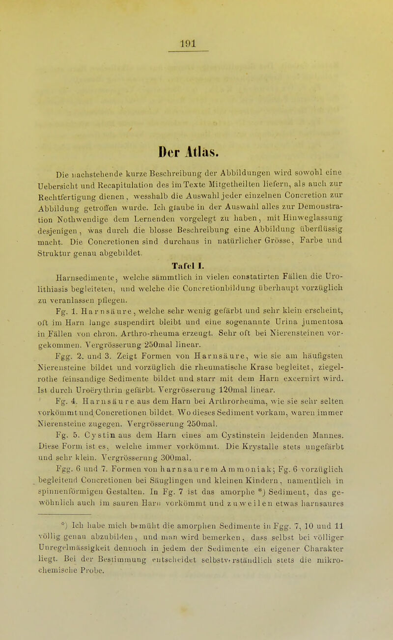 Der Atlas. Die nachstehende kurze Beschreibung der Abbildungen wird sowohl eine Uebersicht und Recapitulatinn des im Texte Mitgctheilten liefern, als aucli zur Rechtfertigung dienen, wesshalb die Auswahl jeder einzelnen Coneretion zui- Abbildung getroil'en wurde. Ich glaube in der Auswahl alles zur Demonstra- tion Nothweudige dem Lernenden vorgelegt zu haben, mit Hinweglassung desjenigen, was durch die blosse Beschreibung eine Abbildung überflüssig macht. Die Concretionen sind durchaus in natürlicher Grösse, Farbe und Struktur genau abgebildet. Tafel I. Harnsedimente, welche sämmtlich in vielen constatirten Fällen die üro- lithiasis begleiteten, und welche die Concretionbildung überhaupt vorzüglich zu veranlassen pflegen. Fg. 1. Harnsäure, welche sehr wenig gefärbt und sehr klein erscheint, oft im Harn lange suspendirt bleibt und eine sogenannte ürina jumentosa in Fällen von chron. Arthro-rheuma erzeugt. Sehr oft bei Nierensteinen vor- gekommen. Vergrösserung 250mal linear. Fgg. 2. und 3. Zeigt Formen von Harnsäure, wie sie am häufigsten Nierensteine bildet und vorzüglich die rheumatische Krasc begleitet, ziegel- rothe feinsandige Sedimente bildet und starr mit dem Harn excernirt wird. Ist durch Uroerj'tlirin gefärbt. Vergrösserung 120mal linear. Fg. 4. Harnsäure aus dem Harn bei Arthrorheuma, wie sie sehr selten vorkömmt und Concretionen bildet. Wo dieses Sediment vorkam, w aren immer Nierensteine zugegen. Vergrösserung 250mal. Fg. 5. Cystin aus dem Harn eines am Cystinstein leidenden Mannes. Diese Form ist es, welche immer vorkömmt. Die Krj'stalle stets ungefärbt und sehr klein. Vergrösserung 300mal. Fgg. 6 und 7. Formen von harnsau r ern A ra moniak; Fg. 6 vorzüglich begleitend Concretionen bei Säuglingen und kleinen Kindern, namentlich in spinnenförmigen Gestalten. In Fg. 7 ist das amorphe *J Sediment, das ge- wöhnlich auch im sauren Harn vorkömmt und zuweilen etwas harnsaures ■j Ich habe mich bemülit die amorphen Sedimente in Fgg. 7, 10 und 11 völlig genau abzubilden, und nii\n wird bemerken, dass selbst bei völliger Unregelmässigkeit dennoch in jedem der Sedimente ein eigener Charakter liegt. Bei der Bestimmung entscheidet selbstvtrständlich stets die mikro- chemische Probe.