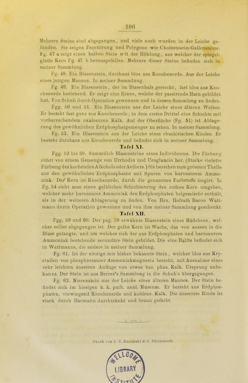 'J9G Mehi-ere Steine sind abgegangen, und viele nocli wurden in der Leiche ge- funden. Sie zeigen Facettirung und Polygone wie Cliolesteiirin-Galleneteine. i^. 47 a zeigt einen halben Stein n'it der Höhlung, aus welcher der spiegel- glatte Kern Fg. 47 b herausgefallen. Mehrere dieser Steine befinden sich in meiner Sammlung. Fg. 48. Ein Blasenstein, durchaus blos aus Knochenerde. Aus der Leiche eines jungen Mannes. In meiner Sammlung. Fg. 49. Ein Blasenstein , der im Blasenhals gesteckt, last blos aus Kno- chenerdc bestehend. Er zeigt eine llinne, welche der passirende Harn gebildet hat. Von Schuh durch Operation gewonnen und in dessen Sammlung zu finden. Fgg. 50 und 51. Ein Blasenstein aus der Leiche eines älteren Weibes. Er besteht fast ganz aus Knochenerde; in dem ersten Drittel eine Schichte mit vorherrschendem Oxalsäuren Kalk. Auf der Oberfläche (Fg. 51) ist Ablage- rung des gewöhnlichen Erdphosphatgemenges zu sehen. In meiner Sammlung. Fg. 52. Ein Blasenstein aus der Leiche eines rhachitischen Kindes. Er besteht durchaus aus Knochenerde und befindet sich in meiner Sammlung. Tafel XI. Fgg. 53 bis 58. Sämmtlich Blasensteine eines Individuums. Die Färbung rührt von einem Gemenge von ürrhodin und Uroglaucin her. (Starke violette Färbung des kochenden Alkohols oderAethers.) Sie bestehen zum grössten Theile aus den gewöhnlichen Erdphospliaten mit Spuren von harnsaurem Ammo- niak. Der Kern ist Knochenerde, durch die genannten Farbstoffe tingirt. In Fg. 54 sieht man einen gelblichen Schichtenring den rothen Kern umgeben, welcher mehr harnsaures Ammoniak den Erdphosphaten beigemischt enthält, als in der weiteren Ablagerung zu finden. Von Hrn. Hofrath Baron Watt- mann durch Operation gewonnen und von ihm meiner Sammlung geschenkt. Tafel XII. Fgg. 59 und 60. Der pag. 38 erwähnte Blasenstein eines Mädchens, wel- cher selbst abgegangen ist. Der gelbe Kern ist Wachs, das von aussen in die Blase gelangte, und um welches sich der aus Erdphosphaten und harnsaurem Ammoniak bestehende secundäre Stein gebildet. Die eine Hälfte befindet sich in Wattmanns, die andere in meiner Sammlung. Fg. 61. Ist der einzige mir bisher bekannte Stein, welcher blos aus Kry- stallen von phosphorsaurer Ammoniakmagnesia besteht, mit Ausnahme eines sehr leichten äusseren Anflugs von etwas bas. phos. Kalk. Ursprung unbe- kannt. Der Stein ist aus Berres's Sammlung in die Schuh's übergegangen. Fg. 62. Nierenstein aus der Leiche eines älteren Mannes. Der Stein be- findet sich im hiesigen k. k. path. anat. Museum. Er besteht aus Erdphos- phaten, vorwiegend Knochenerde und kohlens. Kalk. Die äusserste Rinde ist stark durch Haematin durchtränkt und braun gefärbt. Druck von I-. G. Zaiiiarski & C. Dittmarsch.