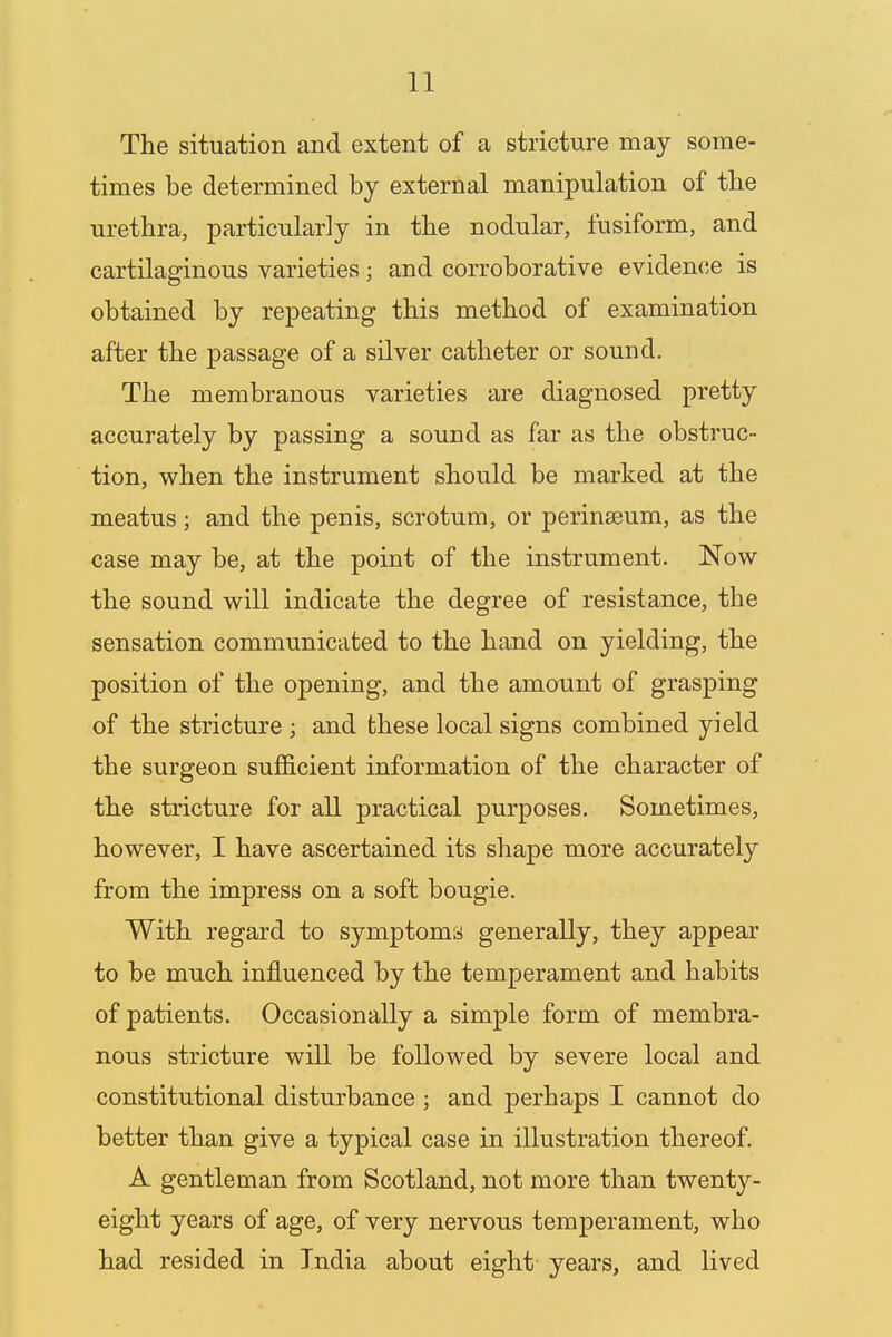 The situation and extent of a stricture may some- times be determined by external manipulation of the urethra, particularly in the nodular, fusiform, and cartilaginous varieties; and corroborative evidence is obtained by repeating this method of examination after the passage of a silver catheter or sound. The membranous varieties are diagnosed pretty accurately by passing a sound as far as the obstruc- tion, when the instrument should be marked at the meatus; and the penis, scrotum, or perinseum, as the case may be, at the point of the instrument. Now the sound will indicate the degree of resistance, the sensation communicated to the hand on yielding, the position of the opening, and the amount of grasping of the stricture ; and these local signs combined yield the surgeon sufficient information of the character of the stricture for all practical purposes. Sometimes, however, I have ascertained its shape more accurately from the impress on a soft bougie. With regard to symptoms generally, they appear to be much influenced by the temperament and habits of patients. Occasionally a simple form of membra- nous stricture will be followed by severe local and constitutional disturbance ; and perhaps I cannot do better than give a typical case in illustration thereof. A gentleman from Scotland, not more than twenty- eight years of age, of very nervous temperament, who had resided in India about eight years, and lived