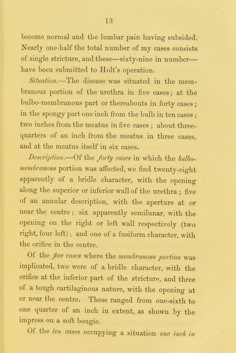 become normal and the lumbar pain having subsided. Nearly one-half the total number of my cases consists of single stricture, and these—sixty-nine in number— have been submitted to Holt's operation. Situation.—The disease was situated in the mem- branous portion of the urethra in five cases; at the bulbo-membranous part or thereabouts in forty cases ; in the spongy part one inch from the bulb in ten cases; two inches from the meatus in five cases j about three- quarters of an inch from the meatus in three cases, and at the meatus itself in six cases. Description.—Of the forty cases in which the bulbo- membranous portion was affected, we find twenty-eight apparently of a bridle character, with the opening along the superior or inferior wall of the urethra ; five of an annular description, with the aperture at or near the centre ; six apparently semilunar, with the opening on the right or left wall respectively (two right, four left); and one of a fusiform character, with the orifice in the centre. Of the Jive cases where the membranous portion was implicated, two were of a bridle character, with the orifice at the inferior part of the stricture, and three of a tough cartilaginous nature, with the opening at or near the centre. These ranged from one-sixth to one quarter of an inch in extent, as shown by the impress on a soft bougie. Of the ten cases occupying a situation one inch in