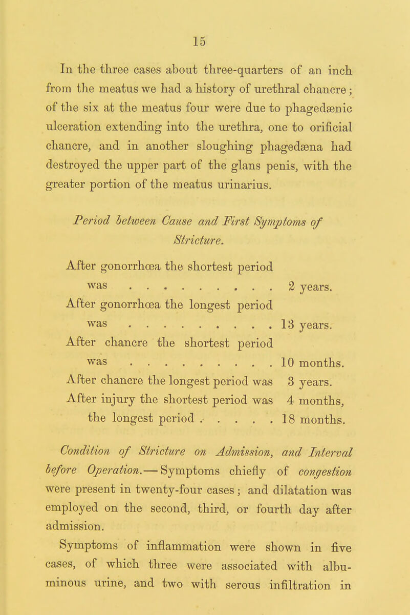 In the three cases about three-quarters of an inch from the meatus we had a history of urethral chancre; of the six at the meatus four were due to phagedenic ulceration extending into the urethra, one to orificial chancre, and in another sloughing phagedena had destroyed the upper part of the glans penis, with the greater portion of the meatus urinarius. Period between Cause and First Symptoms of Stricture. After gonorrhoea the shortest period was 2 years. After gonorrhoea the longest period was 13 years. After chancre the shortest period was 10 months. After chancre the longest period was 3 years. After injury the shortest period was 4 months, the longest period ..... 18 months. Condition of Stricture on Admission, and Interval before Operation.— Symptoms chiefly of congestion were present in twenty-four cases ; and dilatation was employed on the second, third, or fourth day after admission. Symptoms of inflammation were shown in five cases, of which three were associated with albu- minous urine, and two with serous infiltration in