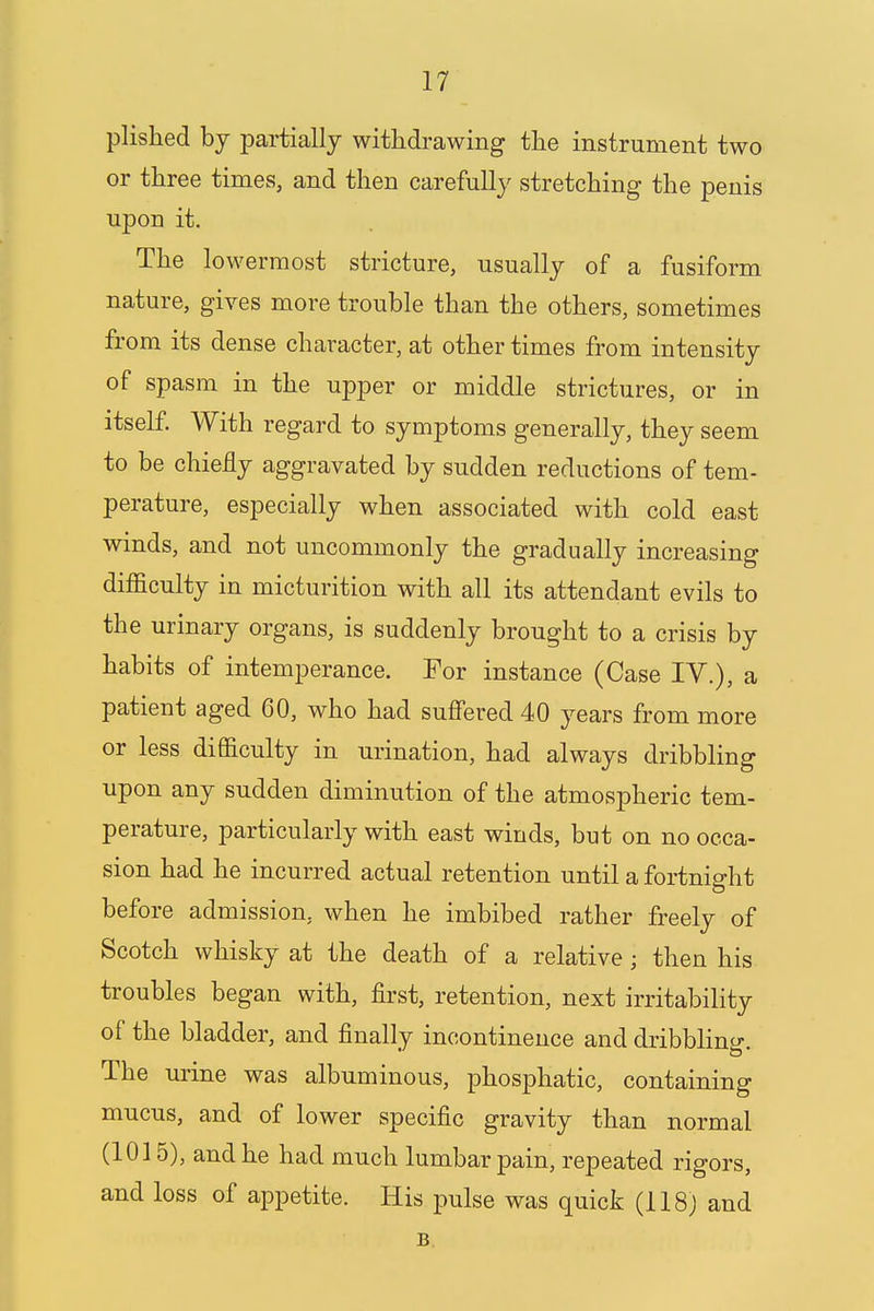 plished by partially withdrawing the instrument two or three times, and then carefully stretching the penis upon it. The lowermost stricture, usually of a fusiform nature, gives more trouble than the others, sometimes from its dense character, at other times from intensity of spasm in the upper or middle strictures, or in itself. With regard to symptoms generally, they seem to be chiefly aggravated by sudden reductions of tem- perature, especially when associated with cold east winds, and not uncommonly the gradually increasing difficulty in micturition with all its attendant evils to the urinary organs, is suddenly brought to a crisis by habits of intemperance. For instance (Case IV.), a patient aged 60, who had suffered 40 years from more or less difficulty in urination, had always dribbling upon any sudden diminution of the atmospheric tem- perature, particularly with east winds, but on no occa- sion had he incurred actual retention until a fortnight before admission, when he imbibed rather freely of Scotch whisky at the death of a relative ■ then his troubles began with, first, retention, next irritability of the bladder, and finally incontinence and dribbling. The urine was albuminous, phosphatic, containing mucus, and of lower specific gravity than normal (1015), and he had much lumbar pain, repeated rigors, and loss of appetite. His pulse was quick (118) and B