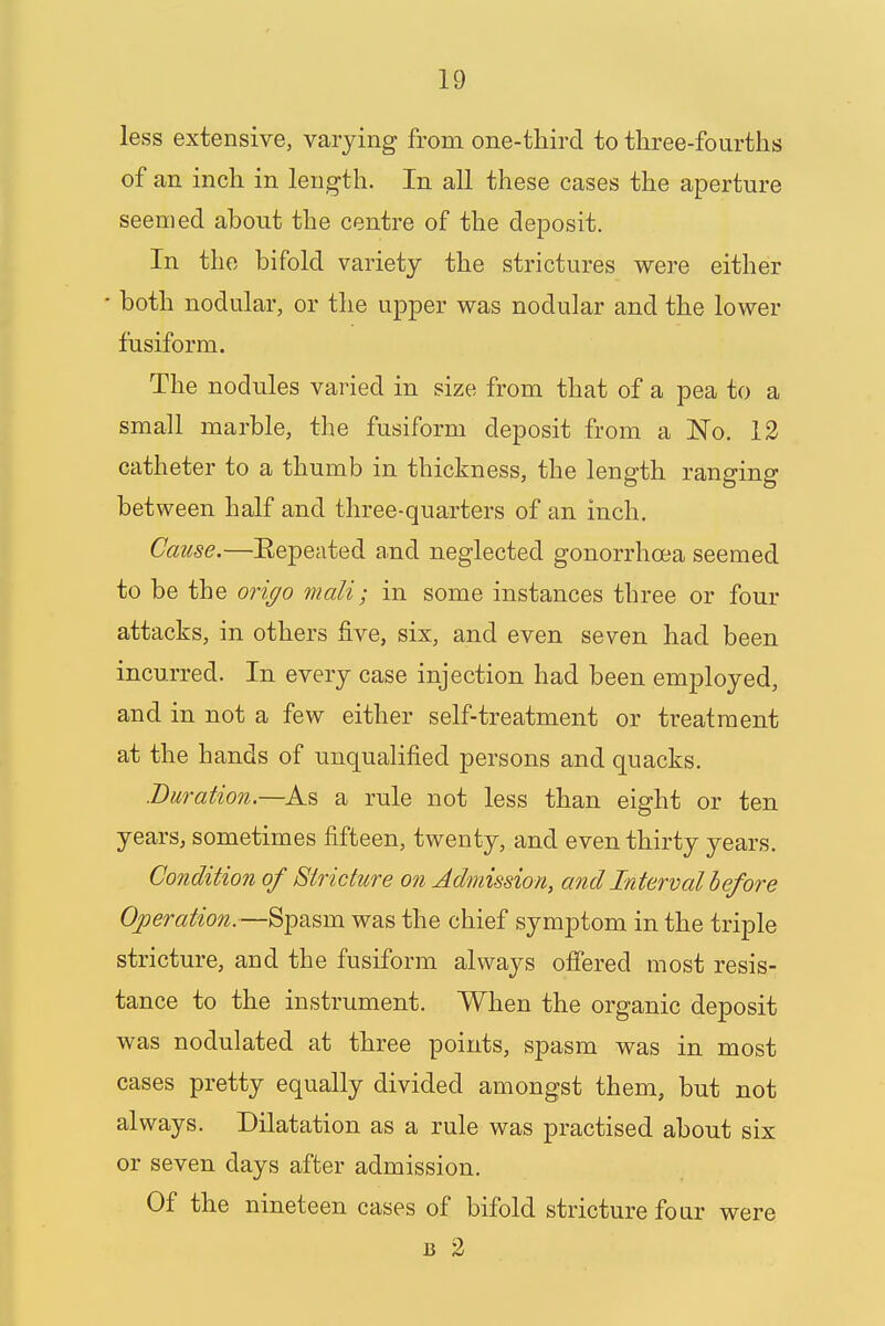 less extensive, varying from one-third to three-fourths of an inch in length. In all these cases the aperture seemed about the centre of the deposit. In the bifold variety the strictures were either ■ both nodular, or the upper was nodular and the lower fusiform. The nodules varied in size from that of a pea to a small marble, the fusiform deposit from a ~No. 12 catheter to a thumb in thickness, the length ranging between half and three-quarters of an inch. Cause.—Eepeated and neglected gonorrhoea seemed to be the origo mali; in some instances three or four attacks, in others five, six, and even seven had been incurred. In every case injection had been employed, and in not a few either self-treatment or treatment at the hands of unqualified persons and quacks. .Duration.—As a rule not less than eight or ten years, sometimes fifteen, twenty, and even thirty years. Condition of Stricture on Admission, and Interval before Operation.—Spasm was the chief symptom in the triple stricture, and the fusiform always offered most resis- tance to the instrument. When the organic deposit was nodulated at three points, spasm was in most cases pretty equally divided amongst them, but not always. Dilatation as a rule was practised about six or seven days after admission. Of the nineteen cases of bifold stricture four were 13 2