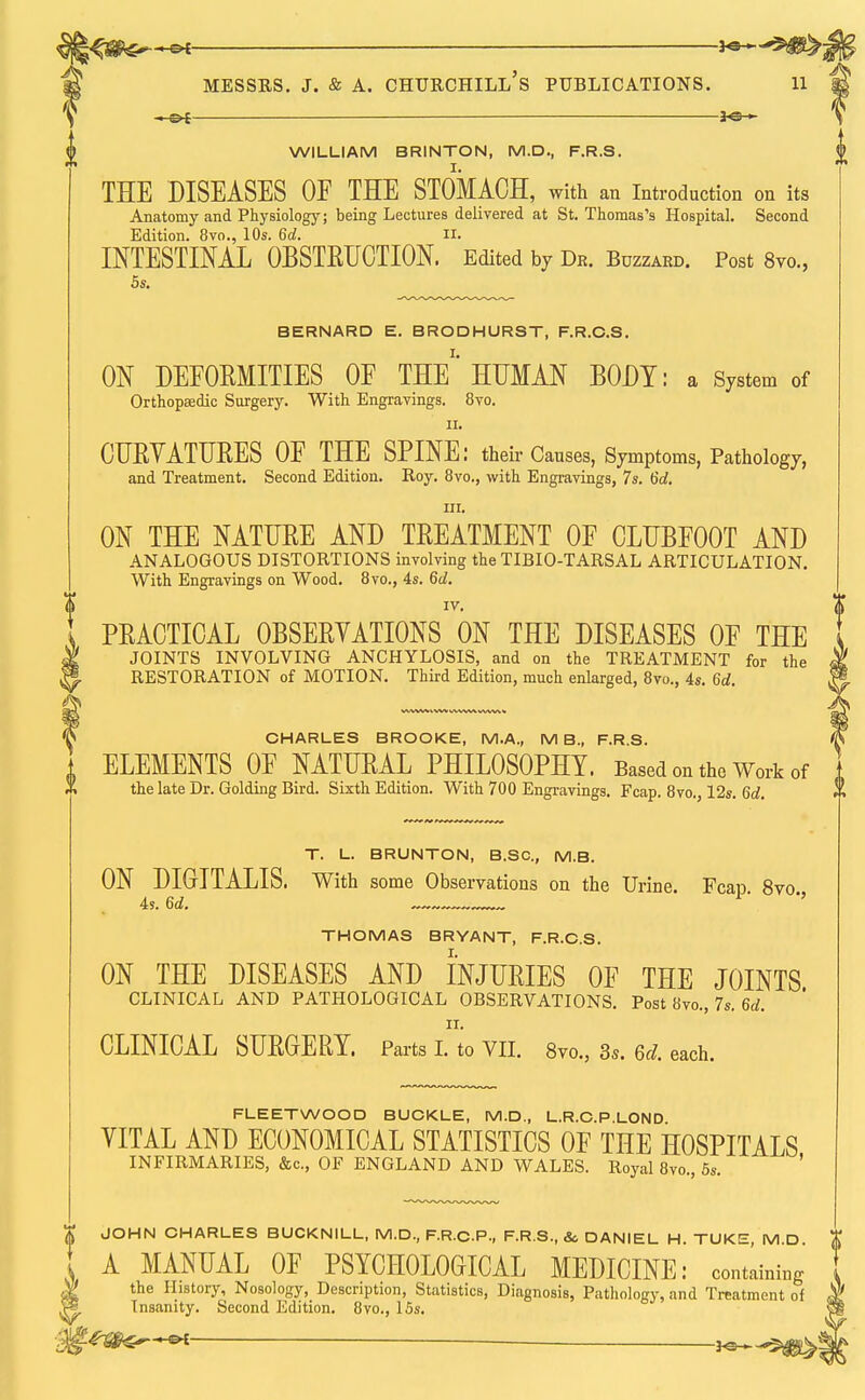 WILLIAM BRINTON, M.D., F.R.S. THE DISEASES OF THE STOMACH, with an Introduction on its Anatomy and Physiology; being Lectures delivered at St. Thomas's Hospital. Second Edition. 8vo., 10s. 6c?. II. INTESTINAL OBSTEUCTION. Edited by Db. Buzzabd. Post 8vo., 5s. BERNARD E. BRODHURST, F.R.C.S. ON DEFORMITIES OF THE'* HUMAN BODY: a System of Orthopaedic Surgery. With Engravings. 8vo. ii. CURVATURES OF THE SPINE: their Causes, Symptoms, Pathology, and Treatment. Second Edition. Roy. 8vo., with Engravings, 7s. 6d. in. ON THE NATURE AND TREATMENT OF CLUBFOOT AND ANALOGOUS DISTORTIONS involving the TIBIO-TARSAL ARTICULATION. With Engravings on Wood. 8vo., 4s. 6d. IV. PRACTICAL OBSERVATIONS ON THE DISEASES OF THE JOINTS INVOLVING ANCHYLOSIS, and on the TREATMENT for the RESTORATION of MOTION. Third Edition, much enlarged, 8vo., 4s. U. CHARLES BROOKE, M.A., M B„ F.R.S. ELEMENTS OF NATURAL PHILOSOPHY. Based on the Work of the late Dr. Golding Bird. Sixth Edition. With 700 Engravings. Fcap. 8vo., 12s. 6d. T. L. BRUNTON, B.SC, M.B. ON DIGITALIS, with some Observations on the Urine. Fcap 8vo 4s. 6d. ' *' THOMAS BRYANT, F.R.C.S. ON THE DISEASES AND INJURIES OF THE JOINTS CLINICAL AND PATHOLOGICAL OBSERVATIONS. Post 8vo., 7s. 6d. II. CLINICAL SURGERY. Parts I. to VII. 8vo.3 3s. 6c;. each. FLEETWOOD BUCKLE, M.D., L.R.C.P.LOND VITAL AND ECONOMICAL STATISTICS OF THE HOSPITALS INFIRMARIES, &c, OF ENGLAND AND WALES. Royal 8vo., 5s. ' ^ JOHN CHARLES BUCKNILL, M.D., F.R.C.P., F.R.S., &, DANIEL H. TUKE, M.D. $ A MANUAL OF PSYCHOLOGICAL MEDICINE: containing the History, Nosology, Description, Statistics, Diagnosis, Pathology, and Treatment of Insanity. Second Edition. 8vo., 15s.