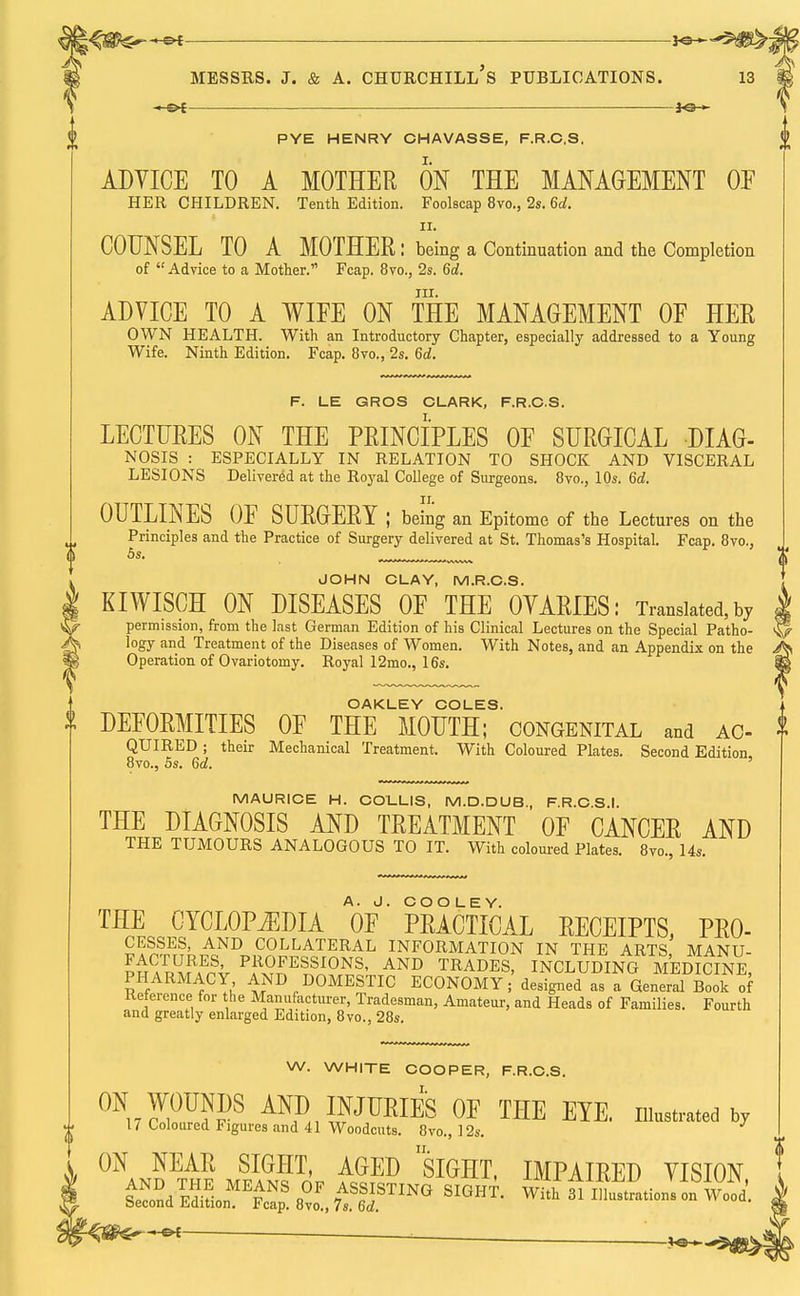 ~-&t 30— PYE HENRY CHAVASSE, F.R.C.S, ADYICE TO A MOTHER ON THE MANAGEMENT OE HER CHILDREN. Tenth Edition. Foolscap 8vo., 2s. 6d. ii. COUNSEL TO A MOTHER: being a Continuation and the Completion of  Advice to a Mother. Fcap. 8vo., 2s. 6d. in. ADVICE TO A WIFE ON THE MANAGEMENT OF HER OWN HEALTH. With an Introductory Chapter, especially addressed to a Young Wife. Ninth Edition. Fcap. 8vo., 2s. 6d. F. LE GROS CLARK, F.R.C.S. LECTURES ON THE PRINCIPLES OF SURGICAL DIAG- NOSIS : ESPECIALLY IN RELATION TO SHOCK AND VISCERAL LESIONS Delivered at the Royal College of Surgeons. 8vo., 10s. 6d. OUTLINES OF SURGERY; being an Epitome of the Lectures on the Principles and the Practice of Surgery delivered at St. Thomas's Hospital. Fcap. 8vo., 5s. ™™™™„ JOHN CLAY, M.R.C.S. KIWISCH ON DISEASES OF THE OVARIES: Translated,by permission, from the last German Edition of his Clinical Lectures on the Special Patho- logy and Treatment of the Diseases of Women. With Notes, and an Appendix on the Operation of Ovariotomy. Royal 12mo., 16s. OAKLEY COLES. DEFORMITIES OF THE MOUTH; congenital and ac- QUIRED ; their Mechanical Treatment. With Coloured Plates. Second Edition, 8vo., 5s. 6d. MAURICE H. COLLIS, M.D.DUB., F.R.C.S.I. THE DIAGNOSIS AND TREATMENT OF CANCER AND THE TUMOURS ANALOGOUS TO IT. With coloured Plates. 8vo., 14s. THE CYCLOPAEDIA OF PRACTICAL RECEIPTS, Pro- cesses, AND COLLATERAL INFORMATION IN THE ARTS MANU- ™, P?HE?F>NS. AND TRADES, INCLUDING MEDIWNE, PHARMACY AND DOMESTIC ECONOMY; designed as a General Book of Reference for he Manufacturer, Tradesman, Amateur, and Heads of Families. Fourth and greatly enlarged Edition, 8vo., 28s. W. WHITE COOPER, F.R.C.S. 17 Coloured Figures and 41 Woodcuts. 8vo., 12s. ON NEAR SIGHT, AGED siGHT, IMPAIRED YISION —