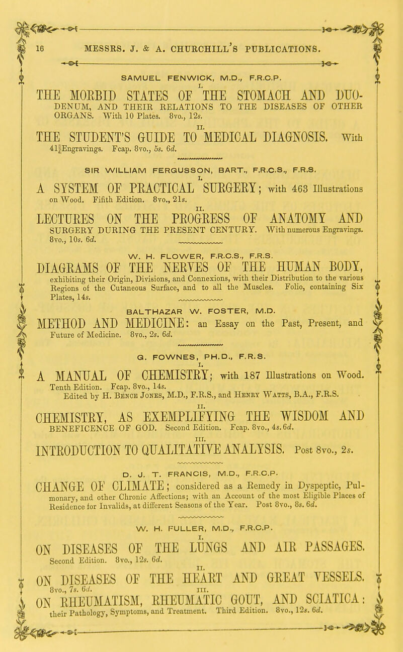 5tf£>; 16 MESSRS. J. & A. CHURCHILL S PUBLICATIONS. f SAMUEL FEN WICK, M.D., F.R.O.P. THE MORBID STATES OF 'THE STOMACH AND DUO- DENUM, AND THEIR RELATIONS TO THE DISEASES OF OTHER ORGANS. With 10 Plates. 8vo., 12s. THE STUDENT'S GUIDE To'mEDICAL DIAGNOSIS. With 41J-Engravings. Fcap. 8vo., 5s. 6d. SIR WILLIAM FERGUSSON, BART., F.R.C.S., F.R.S. A SYSTEM OF PEACTICAL ^SURGERY; with 463 illustrations on Wood. Fifith Edition. 8vo.5 21s. LECTURES ON THE PROGRESS OF ANATOMY AND SURGERY DURING THE PRESENT CENTURY. With numerous Engravings. 8vo., 10s. 6d. W. H. FLOWER, F.R.C.S., F.R.S. DIAGRAMS OF THE NERVES OF THE HUMAN BODY, exhibiting their Origin, Divisions, and Connexions, with their Distribution to the various Regions of the Cutaneous Surface, and to all the Muscles. Folio, containing Six Plates, 14s. BALTHAZAR W. FOSTER, M.D. METHOD AND MEDICINE: an Essay on the Past, Present, and Future of Medicine. 8vo., 2s. 6d. Q. FOWNES, PH.D., F.R.S. A MANUAL OF CHEMISTRY; with 187 Illustrations on Wood. Tenth Edition. Fcap. 8vo., 14s. Edited by H. Benoe Jones, M.D., F.R.S., and Henky Watis, B.A., F.R.S. CHEMISTRY, AS EXEMPLIFYING THE WISDOM AND BENEFICENCE OF GOD. Second Edition. Fcap. 8vo., 4s. 6d. nr. INTRODUCTION TO QUALITATIVE ANALYSIS. Post 8vo.5 2,. D. J. T. FRANCIS, M.D., F.R.C.P. CHANGE OF CLIMATE ; considered as a Kenicdy in Dyspeptic, Pul- monary, and other Chronic Affections; with an Account of the most Eligible Places of Residence for Invalids, at different Seasons of the Year. Post 8vo., 8s. 6d. W. H. FULLER, M.D., F.R.C.P. ON DISEASES OF THE LUNGS AND AIR PASSAGES. Second Edition. 8vo., 12s. 6d. r ON DISEASES OF THE HEART AND GREAT VESSELS. 8vo., 7s. 6d. in. ON RHEUMATISM, RHEUMATIC GOUT, AND SCIATICA: their Pathology, Symptoms, and Treatment. Third Edition. 8vo., 12s. 6d.