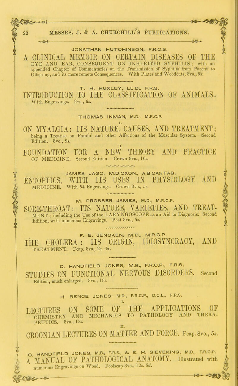 » OE JONATHAN HUTCHINSON, F.R.C.S. A CLINICAL MEMOIR ON CERTAIN DISEASES OF THE EYE AND EAR, CONSEQUENT ON INHERITED SYPHILIS ; with an appended Chapter of Commentaries on the Transmission of Syphilis from Parent to Offspring, and its more remote Consequences. With Plates and Woodcuts, Uvo., 9s. T H HUXLEY D F R S INTRODUCTION TO THE CLASSIFICATION OF ANIMALS. With Engravings. 8vo., 6s. THOMAS INMAN, M.D., M.R.C.P. ON MYALGIA: ITS NATURE,1 CAUSES, AND TREATMENT; being a Treatise on Painful and other Affections of the Muscular System. Second Edition. 8vo., 9s. FOUNDATION FOR A NEW THEORY AND PRACTICE OF MEDICINE. Second Edition. Crown 8vo., 10s. JAMES JAGO, M.D.OXON, A.B.CANTAB. ENTOPTICS, WITH ITS USES IN PHYSIOLOGY AND MEDICINE. With 54 Engravings. Crown 8vo., 5s. M. PROSSER JAMES, M.D., M.R.C.P. SORE-THROAT: ITS NATURE, VARIETIES, AND TREAT- MENT ; including the Use of the LARYNGOSCOPE as an Aid to Diagnosis. Second Edition, with numerous Engravings. Post 8vo., 5s. F. E. JENCKEN, M.D., M.R.C.P. THE CHOLERA: ITS ORIGIN, IDIOSYNCRACY, AND TREATMENT. Fcap. 8vo., 2s. 6d. II C. HANDFIELD JONES, M.B., F.R.C.P., F.R.S. STUDIES ON FUNCTIONAL NERVOUS DISORDERS. Second Edition, much enlarged. 8vo., 18s. H. BENCE JONES, M.D., F.R.C.P., D.C.L., F.R.S. LECTURES ON SOME OF*' THE APPLICATIONS OF CHEMISTRY AND MECHANICS TO PATHOLOGY AND THERA- PEUTICS. 8vo., 12s. fit. CR00NIAN LECTURES ON MATTER AND FORCE. Fcap. 8m, 5*. ? C HANDFIELD JONES, M.B., F.R.S, & E. H. SIEVEKINQ, M.D., F.R.C.P. i A'MANUAL OF PATHOLOGICAL ANATOMY, illustrated with A numerous Engravings on Wood. Foolscap 8vo., 12s. 6d.