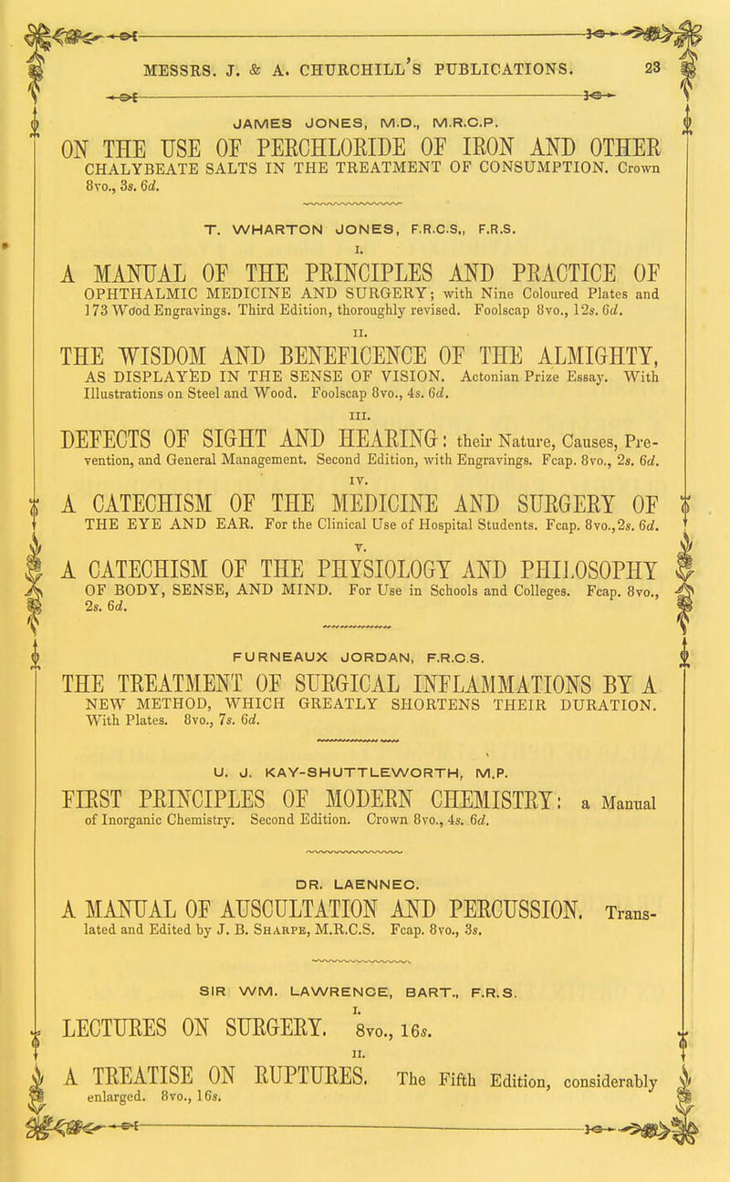 <£*~+&i *® Messrs. j. & a. churchill's publications. 23 — ■—— JO- JAMES JONES, M.D., M.R.C.P. ON THE USE OF PERCHLORIDE OF IRON AND OTHER CHALYBEATE SALTS IN THE TREATMENT OF CONSUMPTION. Crown 8vo., 3s. 6d. T. WHARTON JONES, F.R.C.S., F.R.S. Is A MANUAL OF THE PRINCIPLES AND PRACTICE OF OPHTHALMIC MEDICINE AND SURGERY; with Nine Coloured Plates and 173 Wdod Engravings. Third Edition, thoroughly revised. Foolscap 8vo., 12s. 6d. THE WISDOM AND BENEFICENCE OF THE ALMIGHTY, AS DISPLAYED IN THE SENSE OF VISION. Actonian Prize Essay. With Illustrations on Steel and Wood. Foolscap 8vo., 4s. 6d. in. DEFECTS OF SIGHT AND HEARING: their Nature, Causes, Pre- vention, and General Management. Second Edition, with Engravings. Fcap. 8vo., 2s. 6d. IV. t A CATECHISM OF THE MEDICINE AND SURGERY OF THE EYE AND EAR. For the Clinical Use of Hospital Students. Fcap. 8vo.,2s. 6d. A CATECHISM OF THE PHYSIOLOGY AND PHILOSOPHY OF BODY, SENSE, AND MIND. For Use in Schools and Colleges. Fcap. 8vo., 2s. 6d. FURNEAUX JORDAN, F.R.C.S. THE TREATMENT OF SURGICAL INFLAMMATIONS BY A NEW METHOD, WHICH GREATLY SHORTENS THEIR DURATION. With Plates. 8vo., 7s. 6d. U. J. KAY-SHUTTLEWORTH, M.P. FIRST PRINCIPLES OF MODERN CHEMISTRY: a Manual of Inorganic Chemistry. Second Edition. Crown 8vo., 4s. 6d. DR. LAENNEO. A MANUAL OF AUSCULTATION AND PERCUSSION. Trans- lated and Edited by J. B. Sharps, M.R.C.S. Fcap. 8vo., 3s. SIR WM. LAWRENCE, BART., F.R.S. LECTURES ON SURGERY. 8vo., i6«. A TREATISE ON RUPTURES. The Fifth Edition, considerably enlarged. 8vo., 16s.
