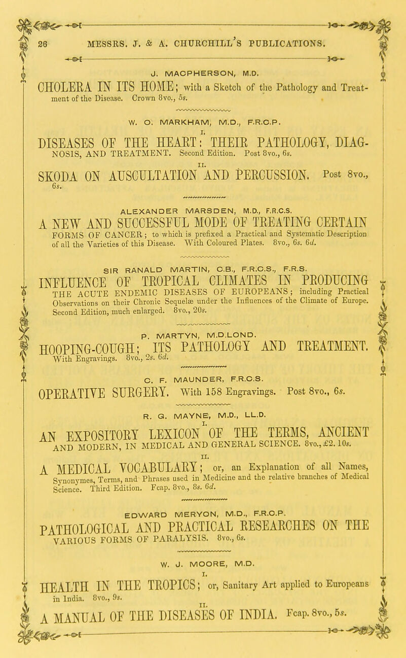 —e*—— J. MACPHERSON, M.D. CHOLERA IN ITS HOME; with a Sketch of the Pathology and Treat- ment of the Disease. Crown 8vo., 5s. W. O. MARKHAM, M.D., F.R.C.P. DISEASES OF THE HEART:' THEIR PATHOLOGY, DIAG- NOSIS, AND TREATMENT. Second Edition. Post 8vo., 6s. SKODA ON AUSCULTATIOn'aND PERCUSSION. Post 8vo., 6s. ALEXANDER MARSDEN, M.D., F.R.C.S. A NEW AND SUCCESSFUL MODE OF TREATING CERTAIN FORMS OF CANCER; to which is prefixed a Practical and Systematic Description of all the Varieties of this Disease. With Coloured Plates. 8vo., 6s. 6U. SIR RANALD MARTIN, C.B., F.R.C.S., F.R.S. INFLUENCE OF TROPICAL CLIMATES IN PRODUCING THE ACUTE ENDEMIC DISEASES OF EUROPEANS; including Practical Observations on their Chronic Sequelae under the Influences of the Climate of Europe. Second Edition, much enlarged. 8vo., 20s. p. MARTYN, M.D.LOND. HOOPING-COUGH; ITS PATHOLOGY AND TREATMENT. With Engravings. 8vo., 2s. U. C. F. MAUNDER, F.R.C.S. OPERATIYE SURGERY. With 158 Engravings. Post 8vo., 6*. R. G. MAYNE, M.D., LL.D. AN EXPOSITORY LEXICON1 OF THE TERMS, ANCIENT AND MODERN, IN MEDICAL AND GENERAL SCIENCE. 8vo.,£2.10s. IX. A MEDICAL VOCABULARY; or, an Explanation of all Names, Synonymes, Terms, and Phrases used in Medicine and the relative branches of Medical Science. Third Edition. Fcap. 8vo., 8s. Gd. EDWARD MERYON, M.D., F.R.C.P. PATHOLOGICAL AND PRACTICAL RESEARCHES ON THE VARIOUS FORMS OF PARALYSIS. 8vo., 6s. W. J. MOORE, M.D. I. HEALTH IN THE TROPICS; or, Sanitary Art applied to Europeans in India. 8vo., 9s. A MANUAL OF THE DISEASES OF INDIA. f™p- 8m, 5,. ^ 'tqte ^—. .