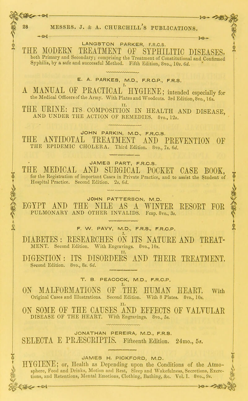 . ; 3^ LANQSTON PARKER, F.R.C.S. THE MODERN TREATMENT OF SYPHILITIC DISEASES. 1 both Primary and Secondary; comprising the Treatment of Constitutional and Confirmed Syphilis, by a safe and successful Method. Fifth Edition, 8vo., 10s. 6d. E. A. PARKES, M.D., F.R.C.P., F.R.S. A MANUAL 0E PRACTICAL^ HYGIENE; intended especially for the Medical Officers of the Army. With Plates and Woodcuts. 3rd Edition, 8vo., 16s. THE URINE: its composition in health and disease AND UNDER THE ACTION OF REMEDIES. 8vo.5 12s. JOHN PARKIN, M.D., F.R.C.S. THE ANTIDOTAL TREATMENT AND PREVENTION OF THE EPIDEMIC CHOLERA. Third Edition. 8vo.? 7s. 6d. JAMES PART, F.R.C.S THE MEDICAL AND SURGICAL POCKET CASE BOOK, ~ for the Registration of important Cases in Private Practice, and to assist the Student of  Hospital Practice. Second Edition. 2s. 6d. JOHN PATTERSON, M.D. EGYPT AND THE NILE AS A WINTER RESORT FOR PULMONARY AND OTHER INVALIDS. Fcap. 8vo., 3s. F. W. PAVY, M.D., F.R.S., F.R.C.P. DIABETES: RESEARCHES ON ITS NATURE AND TREAT- MENT. Second Edition. With Engravings. 8vo., 10s. DIGESTION: ITS DISORDERS AND THEIR TREATMENT. Second Edition. 8vo., 8s. 6d. T. B. PEACOCK, M.D., F.R.C.P. ON MALFORMATIONS OF .THE HUMAN HEART. With Original Cases and Illustrations. Second Edition. With 8 Plates. 8vo., 10s. ON SOME OF THE CAUSES AND EFFECTS OF YALYULAR DISEASE OF THE HEART. With Engravings. 8vo., 5s. JONATHAN PEREIRA, M.D., F.R.S. SELECTA E PRiESCRIPTIS. Fifteenth Edition. 24mo., 5*. JAMES H. PICKFORD, M.D. HYGIENE; or, Health as Depending upon the Conditions of the Atmo- sphere, Food and Drinks, Motion and Rest, Sleep and Wakefulness, Secretions, Excre- tions, and Retentions, Mental Emotions, Clothing, Bathing, &c. Vol. I. 8vo., 9s. -e* ^m>' f s