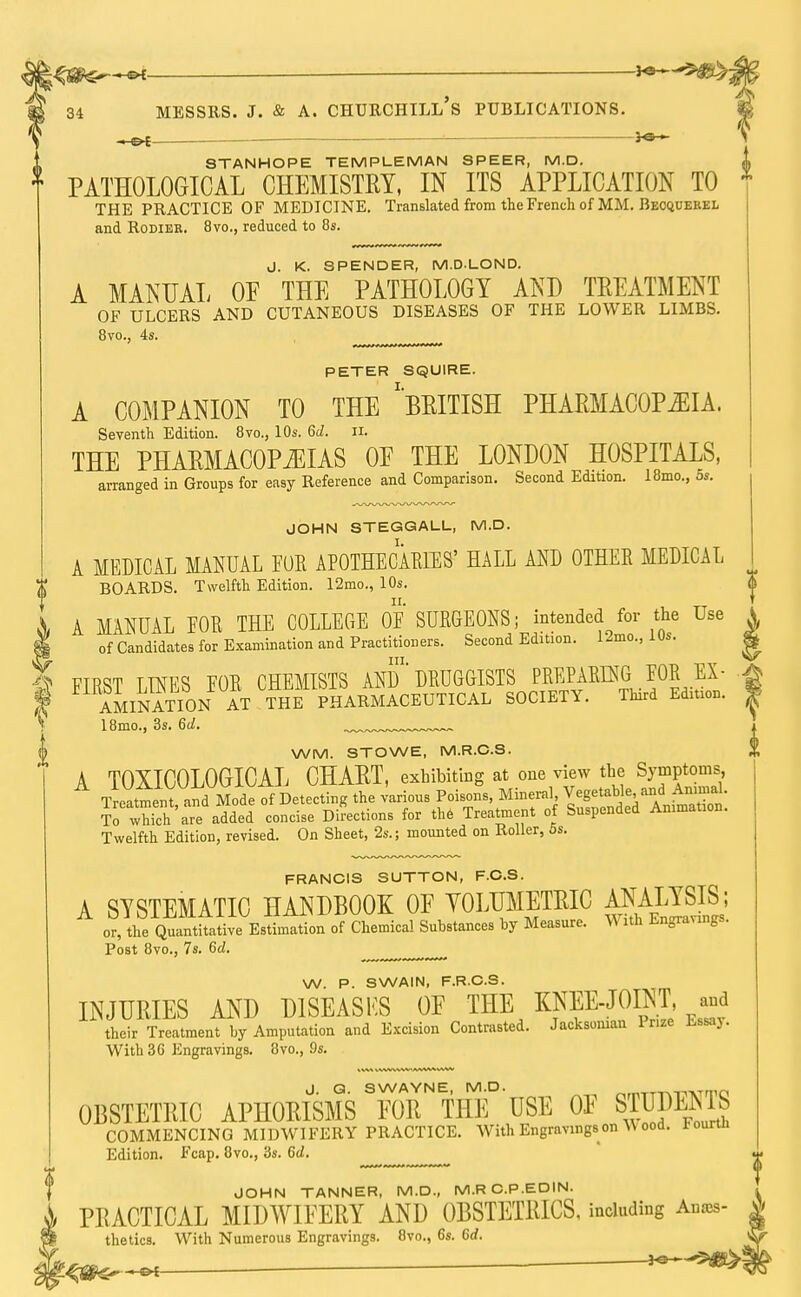 _ — Messrs. j. & a. churchill's publications. STANHOPE TEMPLE MAN SPEER, M.D. i PATHOLOGICAL CHEMISTRY, IN ITS APPLICATION TO THE PRACTICE OF MEDICINE. Translated from the French of MM. Beoquerel and Rodieb. 8vo., reduced to 8s. J. K. SPENDER, M.DLOND. A MANUAL OF THE PATHOLOGY AND TREATMENT OF ULCERS AND CUTANEOUS DISEASES OF THE LOWER LIMBS. 8vo., 4s. PETER SQUIRE. A COMPANION TO THE 'BRITISH PHARMACOPEIA. Seventh Edition. 8vo., 10s. 6d. n. THE PHARMACOPEIAS 0E THE LONDON HOSPITALS, arranged in Groups for easy Reference and Comparison. Second Edition. 18mo., os. JOHN STEGGALL, M.D. A MEDICAL MANUAL FOR APOTHECARIES' HALL AND OTHER MEDICAL BOARDS. Twelfth Edition. 12mo., 10s. A MANUAL EOR THE COLLEGE 0E SURGEONS; intended for the Use of Candidates for Examination and Practitioners. Second Edition. 1-mo., 10s. FTRST TINES EOR CHEMISTS AND'DRUGGISTS PREPARING FOR EX- ILnATION AT THE PHARMACEUTICAL SOCIETY. Third Edition. 18mo., 3s. fid. ^„ WM. STOWE, M.R.C.S. A TOXICOLOGICAL CHART, exhibiting at one view the Symptoms, Treatment and Mode of Detecting the various Poisons, Mineral, Vegetable and Annual. S which'areadded concise Directions for the Treatment of Suspended Animation. Twelfth Edition, revised. On Sheet, 2s.; mounted on Roller, 5s. FRANCIS SUTTON, F.C.S. A SYSTEMATIC HANDBOOK OF YOLUMETRIC ^™IS; or, the Quantitative Estimation of Chemical Substances by Measure. With Engravings. Post 8vo., 7s. 6d. W. P. SWAIN, F.R.C.S. INJURIES AND D1SEASKS OF THE KNEE-JOINT, and their Treatment by Amputation and Excision Contrasted. Jacksoman Prize Lssay. With 3G Engravings. 8vo., 9s. i J G SWAYNE MD. OBSTETRIC APHORISMS FOR THE USE OF STUDENT COMMENCING MIDWIFERY PRACTICE. With Engravings on ^ ooa. lourin Edition. Fcap. 8vo., 3s. 6d. JOHN TANNER, M.D., M.R C.P.EDIN. PRACTICAL MIDWIFERY AND OBSTETRICS, including Anas- thetics. With Numerous Engravings. 8vo., 6s. 6d.