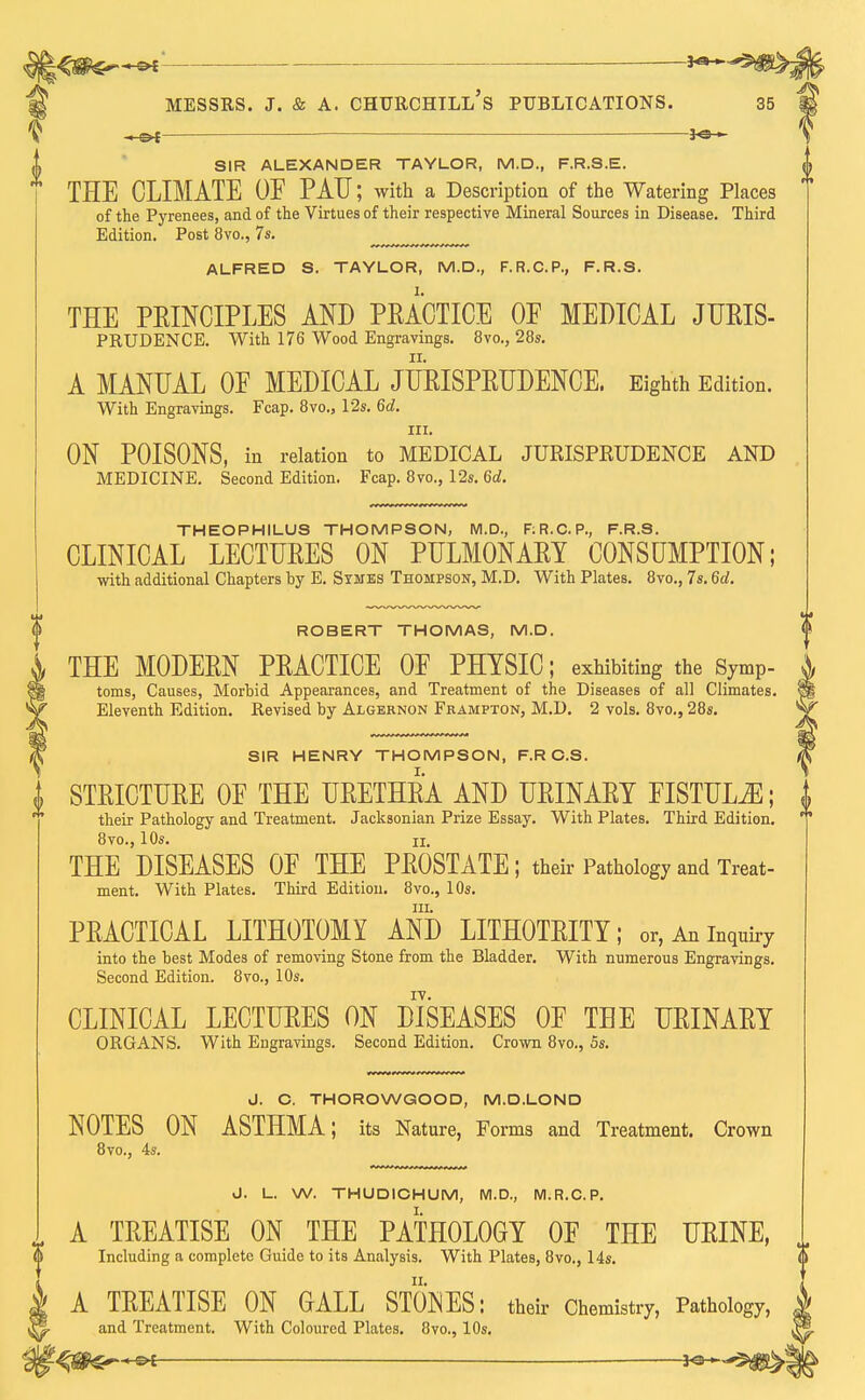 ■ Messrs. j. & a. churchtll's publications. 35 SIR ALEXANDER TAYLOR, M.D., F.R.S.E. THE CLIMATE OF PAU; with a Description of the Watering Places of the Pyrenees, and of the Virtues of their respective Mineral Sources in Disease. Third Edition. Post 8vo., 7s. ALFRED S. TAYLOR, M.D., F.R.C.P., F.R.S. THE PRINCIPLES AND PRACTICE OF MEDICAL JURIS- PRUDENCE. With 176 Wood Engravings. 8vo., 28s. A MANUAL OF MEDICAL JURISPRUDENCE. Eighth Edition. With Engravings. Fcap. 8vo., 12s. 6d. m. ON POISONS, in relation to MEDICAL JURISPKUDENCE AND MEDICINE. Second Edition. Fcap. 8vo., 12s. 6d. THEOPHILUS THOMPSON, M.D., F:R.C.P., F.R.S. CLINICAL LECTURES ON PULMONARY CONSUMPTION; with additional Chapters by E. Symes Thompson, M.D. With Plates. 8vo., 7s. 6d. ROBERT THOMAS, M.D. THE MODERN PRACTICE OF PHYSIC; exhibiting the symP- toms, Causes, Morbid Appearances, and Treatment of the Diseases of all Climates. Eleventh Edition. Revised by Algernon Frampton, M.D. 2 vols. 8vo., 28s. SIR HENRY THOMPSON, F.R C.S. STRICTURE OF THE URETHRA AND URINARY FISTULA; their Pathology and Treatment. Jacksonian Prize Essay. With Plates. Third Edition. 8vo., 10s. ii. THE DISEASES OF THE PROSTATE; their Pathology and Treat- ment. With Plates. Third Edition. 8vo., 10s. in. PRACTICAL LITHOTOMY AND LITHOTRITY; or, An inquiry into the best Modes of removing Stone from the Bladder. With numerous Engravings. Second Edition. 8vo., 10s. CLINICAL LECTURES ON DISEASES OF THE URINARY ORGANS. With Engravings. Second Edition. Crown 8vo., 5s. J. C. THOROWGOOD, M.D.LOND NOTES ON ASTHMA; its Nature, Forms and Treatment. Crown 8vo., 4s. J. L. W. THUDICHUM, M.D., M.R.C.P. I A TREATISE ON THE PATHOLOGY OF THE URINE, Including a complete Guide to its Analysis. With Plates, 8vo., 14s. A TREATISE ON GALL STONES: their Chemistry, Pathology, and Treatment. With Coloured Plates. 8vo., 10s.
