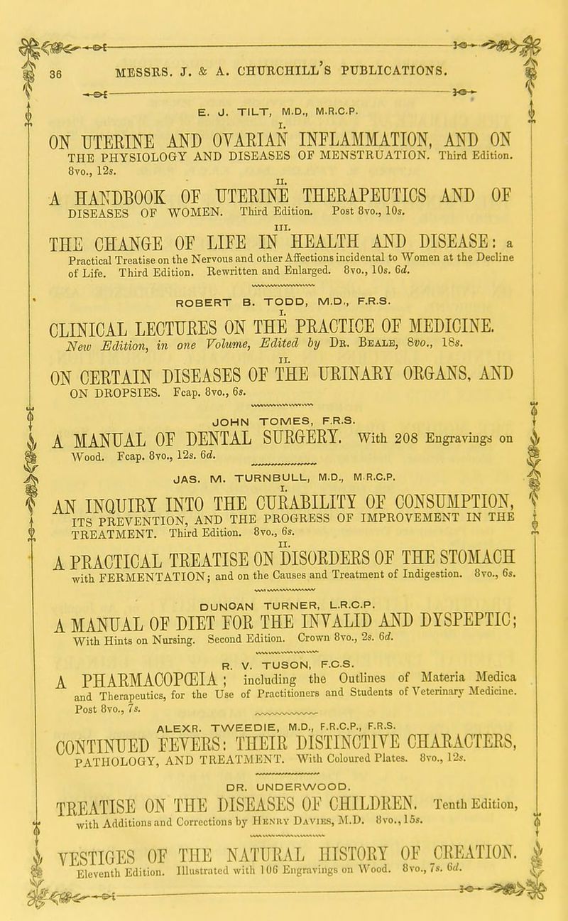 . ___ *SH~ messrs. j. & a. chtjrchill's publications. E. J. TILT, M.D., M.R.C.P. ON UTERINE AND OVARIAN INFLAMMATION, AND ON THE PHYSIOLOGY AND DISEASES OF MENSTRUATION. Third Edition. 8vo., 12s. A HANDBOOK OE UTERINE THERAPEUTICS AND OF DISEASES OF WOMEN. Third Edition. Post 8vo., 10s. in. THE CHANGE OF LIFE IN HEALTH AND DISEASE: a Practical Treatise on the Nervous and other Affections incidental to Women at the Decline of Life. Third Edition. Rewritten and Enlarged. 8vo., 10s. 6d. ROBERT B. TODD, M.D,, F.R.S. CLINICAL LECTURES ON THE PRACTICE OF MEDICINE. Neiv Edition, in one Volume, Edited by Dr. Beale, 8vo., 18s. ON CERTAIN DISEASES OF THE URINARY ORGANS, AND ON DROPSIES. Fcap. 8vo., 6s. VVW WW WW WW VXVA, JOHN TOMES, F.R.S. A MANUAL OF DENTAL SURGERY. With 208 Engravings on Wood. Fcap. 8vo., 12s. 6d. JAS. M. TURNBULL, M.D., M R.C.P. AN INQUIRY INTO THE CURABILITY OF CONSUMPTION, ITS PREVENTION, AND THE PROGRESS OF IMPROVEMENT IN THE TREATMENT. Third Edition. 8vo., 6s. A PRACTICAL TREATISE ON DISORDERS OF THE STOMACH with FERMENTATION; and on the Causes and Treatment of Indigestion. 8vo., 6s. DUNCAN TURNER, L.R.C.P. A MANUAL OF DIET FOR THE INVALID AND DYSPEPTIC; With Hints on Nursing. Second Edition. Crown 8vo., 2s. 6rf. WW WW WW * W1. WW R. V. TUSON, F.C.S. A PHARMACOPOEIA ; including the Outlines of Materia Medica and Therapeutics, for the Use of Practitioners and Students of Veterinary Medicine. Post 8vo., 7s. ALEXR. TWEEDIE, M.D., F.R.C.P., F.R.S. CONTINUED FEVERS: THEIR DISTINCTIVE CHARACTERS, PATHOLOGY, AND TREATMENT. With Coloured Plates. 8vo., 12s. DR. UNDERWOOD. TREATISE ON THE DISEASES OF CHILDREN. Tenth Edition, with Additions and Corrections by Henry Daviks, M.D. 8vo., ISs. VESTIGES OF THE NATURAL HISTORY OF CREATION. Eleventh Edition. Illustrated with 1 06 Engravings on Wood. 8vo., 7s. 6d.