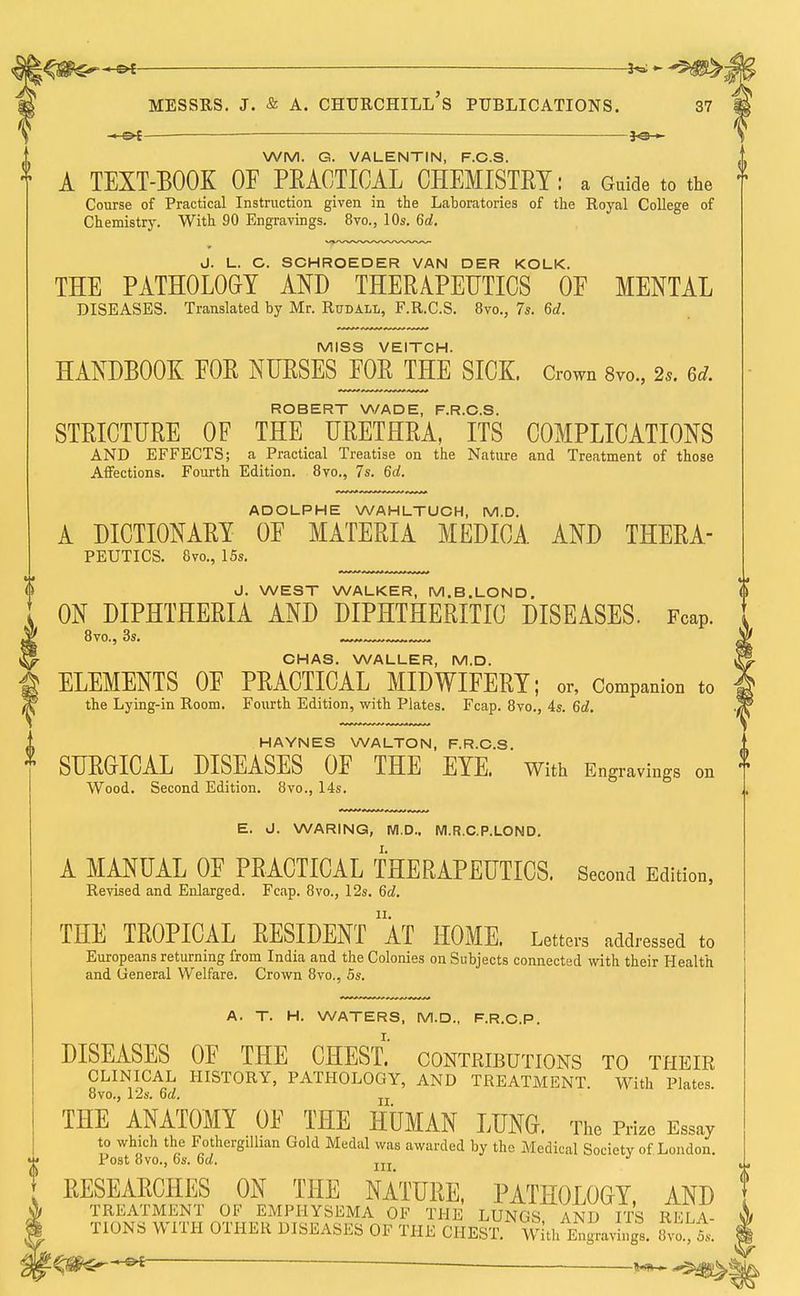 -«-&{- — —— *e— WM. G. VALENTIN, F.C.S. A TEXT-BOOK OF PRACTICAL CHEMISTRY: a Guide to the f Course of Practical Instruction given in the Laboratories of the Royal College of Chemistry. With 90 Engravings. 8vo., 10s. 6d, J. 1_, C. SCHROEDER VAN DER KOLK. THE PATHOLOGY AND THERAPEUTICS 0E MENTAL DISEASES. Translated by Mr. Rudall, F.R.CS. 8vo., 7s. 6d. MISS VEITCH. HANDBOOK EOR NURSES EOR THE SICK. Crown 8vo., 2*. M. ROBERT WADE, F.R.CS. STRICTURE OF THE URETHRA, ITS COMPLICATIONS AND EFFECTS; a Practical Treatise on the Nature and Treatment of those Affections. Fourth Edition. 8vo., 7s. 6d. ADOLPHE WAHLTUCH, M.D. A DICTIONARY OF MATERIA MEDICA AND THERA- PEUTICS. 8vo., 15s. J. WEST WALKER, M.B.LOND. ON DIPHTHERIA AND DIPHTHERITIC DISEASES. Fcap. 8vo., 3s. CHAS. WALLER, M.D. ELEMENTS OF PRACTICAL MIDWIFERY; or, Companion to the Lying-in Room. Fourth Edition, with Plates. Fcap. 8vo., 4s. 6d. HAYNES WALTON, F.R.CS. SURGICAL DISEASES OF THE EYE. With Engravings on Wood. Second Edition. 8vo., 14s. E. J. WARING, M.D., M.R.C.P.LOND. A MANUAL OF PRACTICAL THERAPEUTICS. Second Edition, Revised and Enlarged. Fcap. 8vo., 12s. 6d. THE TROPICAL RESIDENT AT HOME. Letters addressed to Europeans returning from India and the Colonies on Subjects connected with their Health and General Welfare. Crown 8vo., 5s. A. T. H. WATERS, M.D., F.R.C.P. DISEASES OF THE CHEST, contributions to their CLINICAL HISTORY, PATHOLOGY, AND TREATMENT. With Plates, ovo., 12s. oa. n THE ANATOMY OF THE HUMAN LUNG. The Prize Essay to which the Fothcrgillian Gold Medal was awarded by the Medical Society of London. Post ovo., os. 6d. In J