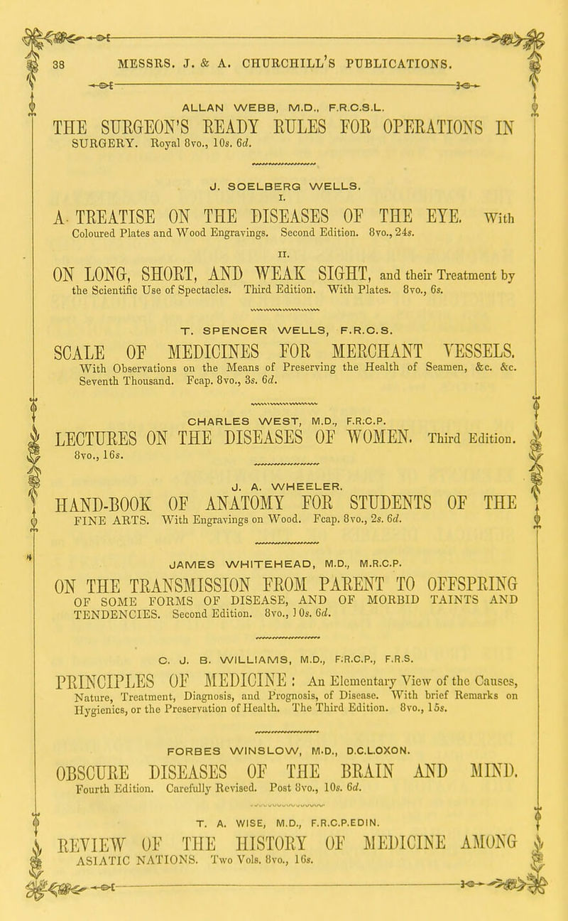 ■—-*©-•— Messrs. j. & a. Churchill's publications. —o* *«-*■ ALLAN WEBB, M.D., F.R.C.S.L. THE SURGEON'S READY EULES EOE OPERATIONS IN SURGERY. Royal 8vo., 10s. 6d. J. SOELBERG WELLS. I. A-TREATISE ON THE DISEASES 0E THE EYE. With Coloured Plates and Wood Engravings. Second Edition. 8vo., 24s. ir. ON LONG, SHORT, AND WEAK SIGHT, and their Treatment by the Scientific Use of Spectacles. Third Edition. With Plates. 8vo., 6s. T. SPENCER WELLS, F.R.C.S. SCALE 0E MEDICINES EOR MERCHANT VESSELS. With Observations on the Means of Preserving the Health of Seamen, &c. &c. Seventh Thousand. Fcap. 8vo., 3s. 6d. CHARLES WEST, M.D., F.R;C.P. LECTURES ON THE DISEASES 0E WOMEN. Third Edition. 8vo., 16s. J. A. WHEELER. HAND-BOOK OF ANATOMY EOR STUDENTS OF THE FINE ARTS. With Engravings on Wood. Fcap. 8vo., 2s. 6d. JAMES WHITEHEAD, M.D., M.R.C.P. ON THE TRANSMISSION FROM PARENT TO OFFSPRING OF SOME FORMS OF DISEASE, AND OF MORBID TAINTS AND TENDENCIES. Second Edition. 8vo., ] 0s. 6d. C. J. B. WILLIAMS, M.D., F;R.C.P., F.R.S. PRINCIPLES OF MEDICINE: An Elementary View of the Causes, Nature, Treatment, Diagnosis, and Prognosis, of Disease. With brief Remarks on Hygienics, or the Preservation of Health. The Third Edition. 8vo., 15s. FORBES WINSLOW, M.D., D.C.L.OXON. OBSCURE DISEASES OF THE BRAIN AND MIND. Fourth Edition. Carefully Revised. Post 8vo., 10s. 6d. T. A. WISE, M.D., F.R.C.P.EDIN. REVIEW OF THE HISTORY OF MEDICINE AMONG A ASIATIC NATIONS. Two Vols. 8vo., 16s. W 1^^>®^