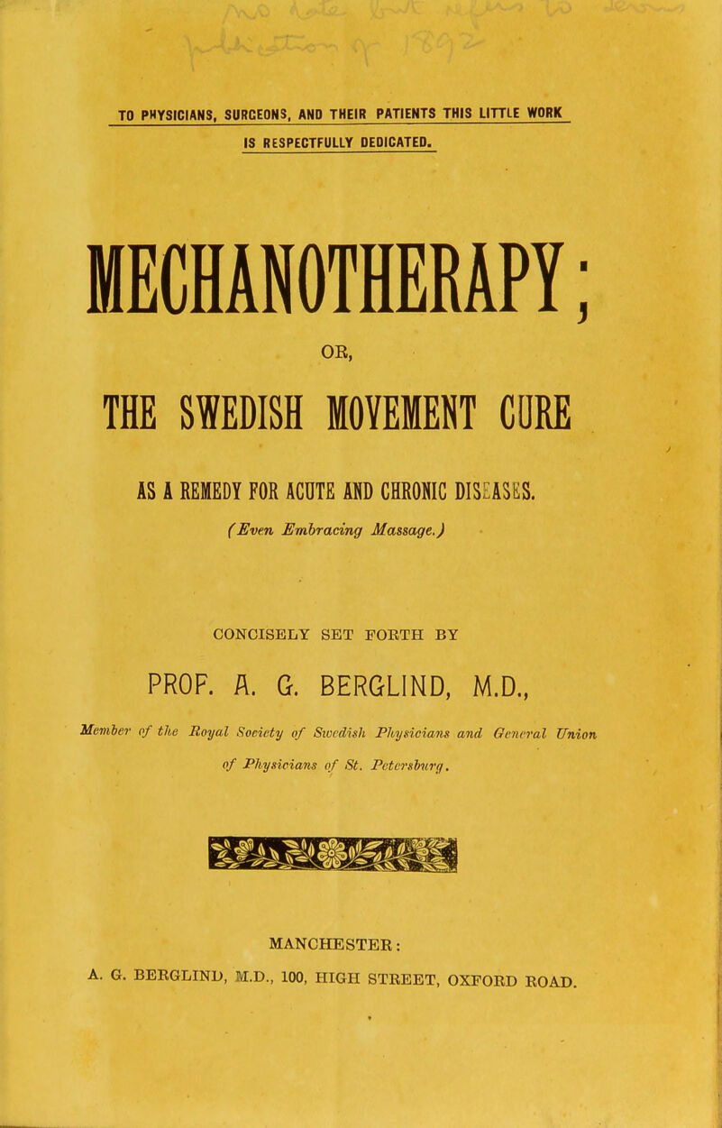 TO PHYSICIANS, SURCEONS, AND THEIR PATIENTS THIS LITTLE WORK IS RESPECTFULLY DEDICATED. MECHANOTHERAPY; OE, THE SWEDISH MOVEMENT CORE AS A REMEDY FOR ACUTE AND CHRONIC DISEASES. (Even Embracing Massage.) CONCISELY SET FORTH BY PROF. A. G. BERGLIND, M.D., Member of the Royal Soeiety of Swedish Physicians and General Union of Physicians of St. Petersburg. MANCHESTER: A. G. BERGLIND, M.D., 100, HIGH STREET, OXFORD ROAD.