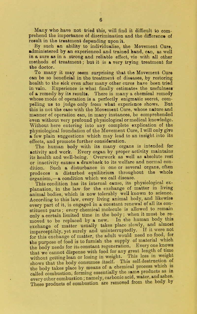 Many who have not tried this, will find it difficult to com- prehend the importance of discrimination and the difference of result in the treatment depending upon it. By such an ability to individualise, the Movement Cure, administered by an experienced and trained hand, can, as well in a sure as in a strong and reliable effect, vie with all other methods of treatment; but it is a very trying treatment for the doctor. To many it may seem surprising that the Movement Cure can be so beneficial in the treatment of diseases, by restoring health to the sick even after many other cures have been tried in vain. Experience is what finally estimates the usefulness of a remedy by its results. There is many a chemical remedy whose mode of operation is a perfectly enigmatic secret, com- pelling us to judge only from what experience shows. But this is not the case with the Movement Cure, whose nature and manner of operation can, in many instances, be comprehended even without very profound physiological or medical knowledge. Without here entering into any complete explication of the physiological foundation of the Movement Cure, I will only give a few plain suggestions which may lead to an insight into its effects, and promote further consideration. The human body with its many organs is intended for activity and work. Every organ by proper activity maintains its health and well-being. Overwork as well as absolute rest or inactivity causes a drawback to its welfare and normal con- dition. Such a disturbance in one or several organs, often produces a disturbed equilibrium throughout the whole organism,—a condition which we call disease. This condition has its internal cause, its physiological ex- planation, in the law for the exchange of matter in living animal bodies, which is now tolerably well known to science. According to this law, every living animal body, and likewise every part of it, is engaged in a constant renewal of all its con- stituent parts; every chemical molecule is allowed to remain only a certain limited time in the body; when it must be re- moved to be replaced by a new. In the human body this exchange of matter usually takes place slowly, and almost imperceptibly, yet surely and uninterruptedly. If it were not for this exchange of matter, the adult would need no food for the purpose of food is to furnish the supply of material which the body needs for ita constant regeneration. Every one knows that we cannot dispense with food for any great length of time without getting lean or losing in weight. This loss in weight shows that the body consumes itself. This self-destruction of the body takes place by means of a chemical process which is called combustion, forming essentially the same products as in every other combustion; namely, carbonic acid, water, and ashes. These products of combustion are removed from the body by
