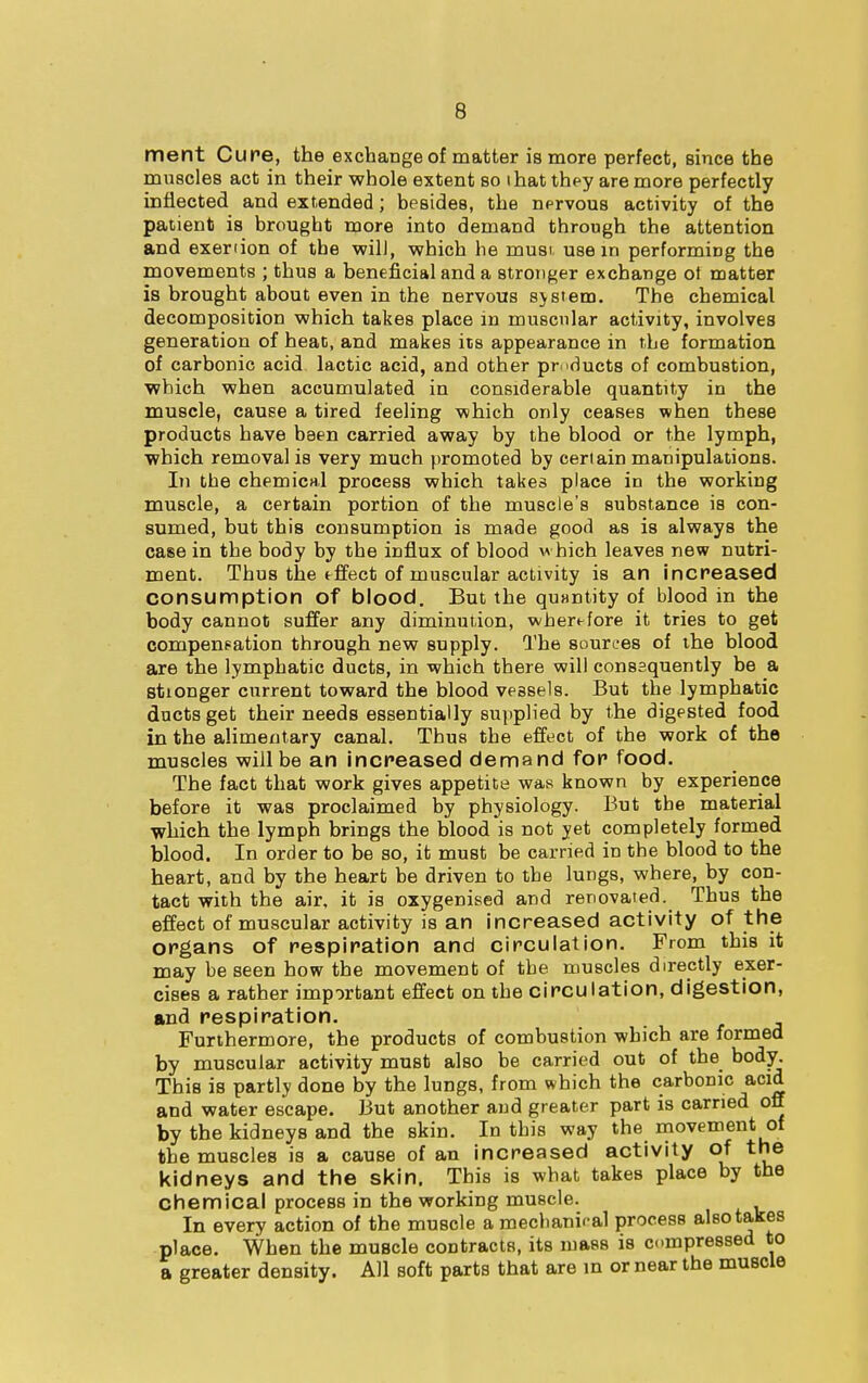 ment Cure, the exchange of matter is more perfect, since the muscles act in their whole extent so ihat they are more perfectly inflected and extended; besides, the nervous activity of the patient is brought more into demand through the attention and exenion of the will, which he must use in performing the movements ; thus a beneficial and a stronger exchange ot matter is brought about even in the nervous system. The chemical decomposition which takes place in muscular activity, involves generation of heat, and makes its appearance in the formation of carbonic acid lactic acid, and other products of combustion, which when accumulated in considerable quantity in the muscle, cause a tired feeling which only ceases when these products have been carried away by the blood or the lymph, which removal is very much promoted by certain manipulations. In the chemical process which takes place in the working muscle, a certain portion of the muscle's substance is con- sumed, but this consumption is made good as is always the case in the body by the influx of blood which leaves new nutri- ment. Thus the tffect of muscular activity is an increased consumption of blood. But the quantity of blood in the body cannot suffer any diminution, wherefore it tries to get compensation through new supply. The sources of the blood are the lymphatic ducts, in which there will consequently be a stionger current toward the blood veasels. But the lymphatic ducts get their needs essentially supplied by the digested food in the alimentary canal. Thus the effect of the work of the muscles will be an increased demand for food. The fact that work gives appetite was known by experience before it was proclaimed by physiology. But the material which the lymph brings the blood is not yet completely formed blood. In order to be so, it must be carried in the blood to the heart, and by the heart be driven to the lungs, where, by con- tact with the air, it is oxygenised and renovated. Thus the effect of muscular activity is an increased activity of the organs of respiration and circulation. From this it may be seen how the movement of the muscles directly exer- cises a rather important effect on the circulation, digestion, and respiration. Furthermore, the products of combustion which are formed by muscular activity must also be carried out of the body. This is partly done by the lungs, from which the carbonic acid and water escape. But another and greater part is carried off by the kidneys and the skin. In this way the movement of the muscles is a cause of an increased activity of the kidneys and the skin. This is what takes place by the chemical process in the working muscle. In every action of the muscle a mechaniral process also takes place. When the muscle contracts, its mass is compressed to a greater density. All soft parts that are in or near the muscle