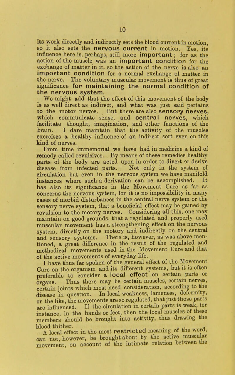 its work directly and indirectly sets the blood current in motion, so it also sets the nervous current in motion. Yes, its influence here is, perhaps, still more important; for as the action of the muscle was an important condition for the exchange of matter in it, so the action of the nerve is also an important condition for a normal exchange of matter in the nerve. The voluntary muscular movement is thus of great significance for maintaining the normal condition of the nervous system. We might add that the effect of this movement of the body is as well direct as indirect, and what was just said pertains to the motor nerves. But there are also sensory nerves, which communicate sense, and central nerves, which facilitate thought, imagination, and other functions of the brain. I dare maintain that the activity of the muscles exercises a healthy influence of an indirect sort even on this kind of nerves. From time immemorial we have had in medicine a kind of remedy called revulsives. By means of these remedies healthy parts of the body are acted upon in order to divert or derive disease from infected parts. Not only in the system of circulation but even in the nervous system we have manifold instances where such a derivation can be accomplished. It has also its significance in the Movement Cure as far as concerns the nervous system, for it is no impossibility in many cases of morbid disturbances in the central nerve system or the sensory nerve system, that a beneficial effect may be gained by revulsion to the motory nerves. Considering all this, one may maintain on good grounds, that a regulated and properly used muscular movement has a strengthening effect on the nervous system, directly on the motory and indirectly on the central and sensory systems. There is, however, as was above men- tioned, a great difference in the result of the regulated and methodical movements used in the Movement Cure and that of the active movements of everyday life. I have thus far spoken of the general effect of the Movement Cure on the organism and its different systems, but it is often preferable to consider a local effect on certain parts or organs. Thus there may be certain muscles, certain nerves, certain joints which most need consideration, according to the disease in question. In local weakness, lameness, deformity, or the like, the movements are so regulated, that just those parts are influenced. If the circulation in certain parts is weak, tor instance, in the hands or feet, then the local muscles of these members should be brought into activity, thus drawing the blood thither. , A local effect in the most restricted meaning of the word, can not, however, be brought about by the active muscular movement, on account of the intimate relation between the