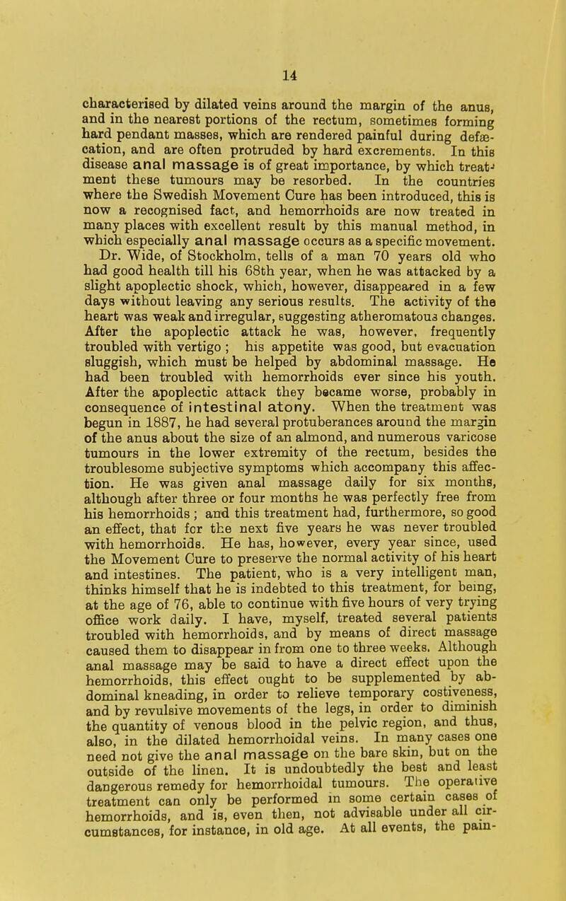 characterised by dilated veins around the margin of the anus, and in the nearest portions of the rectum, sometimes forming hard pendant masses, which are rendered painful during defal- cation, and are often protruded by hard excrements. In this disease anal massage is of great importance, by which treat-1 ment these tumours may be resorbed. In the countries where the Swedish Movement Cure has been introduced, this is now a recognised fact, and hemorrhoids are now treated in many places with excellent result by this manual method, in which especially anal massage occurs as a specific movement. Dr. Wide, of Stockholm, tells of a man 70 years old who had good health till his 68th year, when he was attacked by a slight apoplectic shock, which, however, disappeared in a few days without leavirig any serious results. The activity of the heart was weak and irregular, suggesting atheromatous changes. After the apoplectic attack he was, however, frequently troubled with vertigo ; his appetite was good, but evacuation sluggish, which must be helped by abdominal massage. He had been troubled with hemorrhoids ever since his youth. After the apoplectic attack they bacame worse, probably in consequence of intestinal atony. When the treatment was begun in 1887, he had several protuberances around the margin of the anus about the size of an almond, and numerous varicose tumours in the lower extremity of the rectum, besides the troublesome subjective symptoms 'which accompany this affec- tion. He was given anal massage daily for six months, although after three or four months he was perfectly free from his hemorrhoids ; and this treatment had, furthermore, so good an effect, that for the next five years he was never troubled with hemorrhoids. He has, however, every year since, used the Movement Cure to preserve the normal activity of his heart and intestines. The patient, who is a very intelligent man, thinks himself that he is indebted to this treatment, for being, at the age of 76, able to continue with five hours of very trying office work daily. I have, myself, treated several patients troubled with hemorrhoids, and by means of direct massage caused them to disappear in from one to three weeks. Although anal massage may be said to have a direct effect upon the hemorrhoids, this effect ought to be supplemented by ab- dominal kneading, in order to relieve temporary costiveness, and by revulsive movements of the legs, in order to diminish the quantity of venous blood in the pelvic region, and thus, also, in the dilated hemorrhoidal veins. In many cases one need not give the anal massage on the bare skin, but on the outside of the linen. It is undoubtedly the best and least dangerous remedy for hemorrhoidal tumours. The operative treatment can only be performed in some certain cases of hemorrhoids, and is, even then, not advisable under all cir- cumstances, for instance, in old age. At all events, the pain-