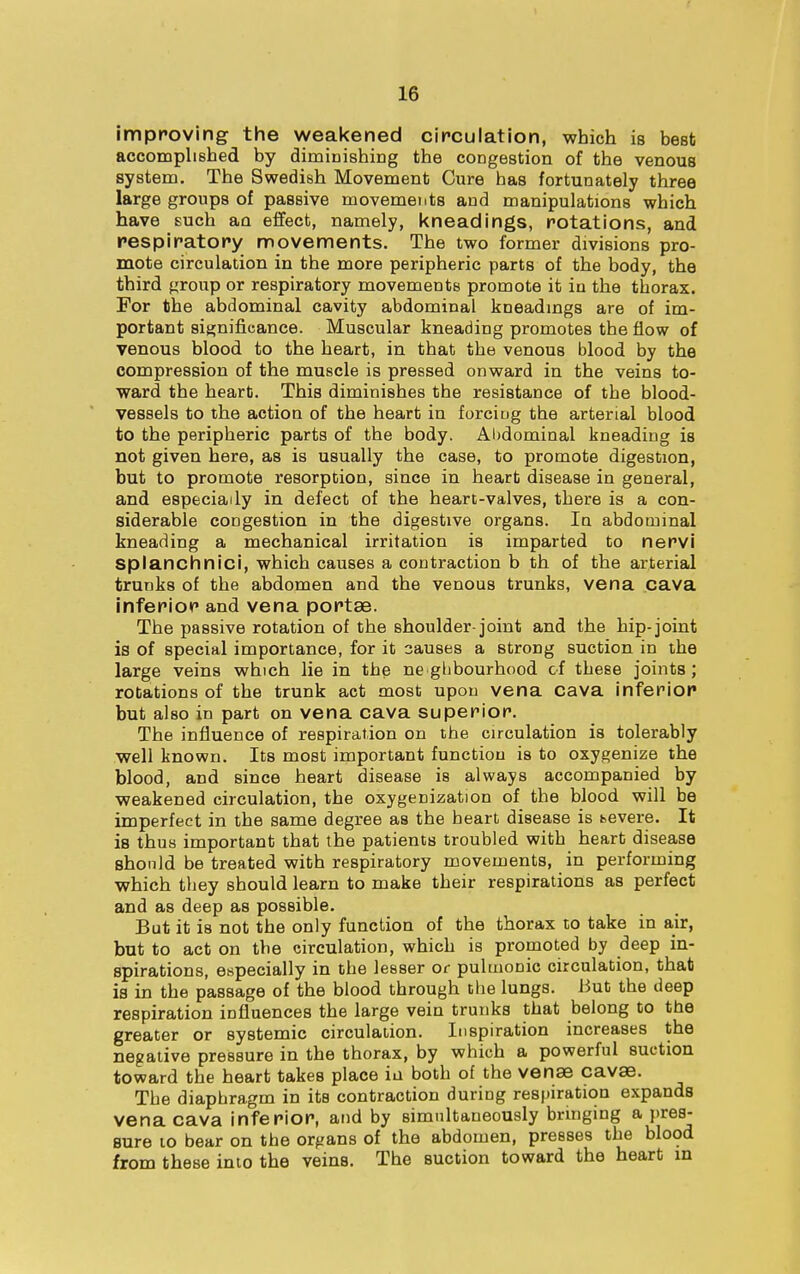 improving the weakened circulation, which is best accomplished by diminishing the congestion of the venous system. The Swedish Movement Cure has fortunately three large groups of passive movements and manipulations which have such an effect, namely, kneadings, rotations, and respiratory movements. The two former divisions pro- mote circulation in the more peripheric parts of the body, the third group or respiratory movements promote it in the thorax. For the abdominal cavity abdominal kneadings are of im- portant significance. Muscular kneading promotes the flow of venous blood to the heart, in that the venous blood by the compression of the muscle is pressed onward in the veins to- ward the heart. This diminishes the resistance of the blood- vessels to the action of the heart in forciug the arterial blood to the peripheric parts of the body. Abdominal kneading is not given here, as is usually the case, to promote digestion, but to promote resorption, since in heart disease in general, and especially in defect of the heart-valves, there is a con- siderable congestion in the digestive organs. In abdominal kneading a mechanical irritation is imparted to nervi splanchnici, which causes a contraction b th of the arterial trunks of the abdomen and the venous trunks, vena cava inferior and vena portae. The passive rotation of the shoulder-joint and the hip-joint is of special importance, for it 3auses a strong suction in the large veins which lie in the ne gbbourhood of these joints; rotations of the trunk act most upon vena cava inferior but also in part on vena cava superior. The influence of respiration on the circulation is tolerably well known. Its most important function is to oxygenize the blood, and since heart disease is always accompanied by weakened circulation, the oxygenization of the blood will be imperfect in the same degree as the heart disease is bevere. It is thus important that the patients troubled with heart disease should be treated with respiratory movements, in performing which they should learn to make their respirations as perfect and as deep as possible. But it is not the only function of the thorax to take in air, but to act on the circulation, which is promoted by deep in- spirations, especially in the lesser or pulmonic circulation, that is in the passage of the blood through the lungs. But the deep respiration influences the large vein trunks that belong to the greater or systemic circulation. Inspiration increases the negative pressure in the thorax, by which a powerful suction toward the heart takes place in both of the venae cavae. The diaphragm in its contraction during respiration expands vena cava inferior, and by simultaneously bringing a pres- sure to bear on the organs of the abdomen, presses the blood from these into the veins. The suction toward the heart in