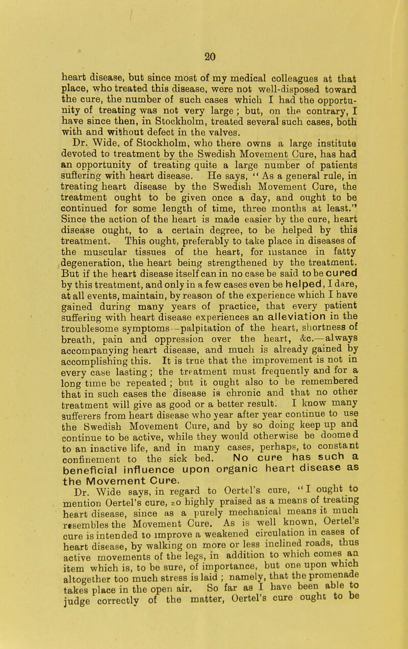 heart disease, but since most of my medical colleagues at that place, who treated this disease, were not well-disposed toward the cure, the number of such cases which I had the opportu- nity of treating was not very large ; but, on the contrary, I have since then, in Stockholm, treated several such cases, both with and without defect in the valves. Dr. Wide, of Stockholm, who there owns a large institute devoted to treatment by the Swedish Movement Cure, has had an opportunity of treating quite a large number of patients suffering with heart disease. He says,  As a general rale, in treating heart disease by the Swedish Movement Cure, the treatment ought to be given once a day, and ought to be continued for some length of time, three months at least. Since the action of the heart is made easier by the cure, heart disease ought, to a certain degree, to be helped by this treatment. This ought, preferably to take place in diseases of the muscular tissues of the heart, for instance in fatty degeneration, the heart being strengthened by the treatment. But if the heart disease itself can in no case be said to be cured by this treatment, and only in a few cases even be helped, I dare, at all events, maintain, by reason of the experience which I have gained during many years of practice, that every patient suffering with heart disease experiences an alleviation in the troublesome symptoms—palpitation of the heart, shortness of breath, pain and oppression over the heart, &c—always accompanying heart disease, and much is already gained by accomplishing this. It is true that the improvement is not in every case lasting; the treatment must frequently and for a long time be repeated; but it ought also to be remembered that in such cases the disease is chronic and that no other treatment will give as good or a better result. I know many sufferers from heart disease who year after year continue to use the Swedish Movement Cure, and by so doing keep up and continue to be active, while they would otherwise be doome d to an inactive life, and in many cases, perhaps, to constant confinement to the sick bed. No cure has such a beneficial influence upon organic heart disease as the Movement Cure. Dr. Wide says, in regard to Oertel's cure, I ought to mention Oertel's cure, =o highly praised as a means of treating heart disease, since as a purely mechanical means it much resembles the Movement Cure. As is well known, Oertel's cure is intended to improve a weakened circulation in cases of heart disease, by walking on more or less inclined roads, thus active movements of the legs, in addition to which comes an item which is, to be sure, of importance, but one upon which altogether too much stress is laid ; namely, that the promenade takes place in the open air. So far as I have been able to judge correctlv of the matter, Oertel's cure ought to be