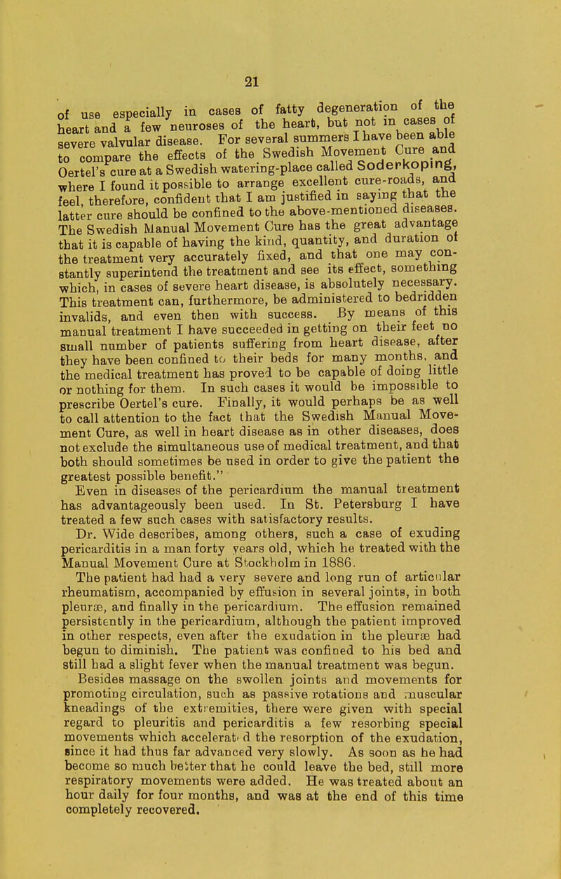 of use especially in cases of fatty degeneration of the heart and I few neuroses of the heart, but not m cases of severe valvular disease. For several summers I have been able tTcompare the effects of the Swedish Movement Cure and Oertel's cure at a Swedish watering-place called Soderkoping, where I found it possible to arrange excellent cure-roads and feel therefore, confident that I am justified in saying that the latter cure should be confined to the above-mentioned diseases. The Swedish Manual Movement Cure has the great advantage that it is capable of having the kind, quantity, and duration ot the treatment very accurately fixed, and that one may con- stantly superintend the treatment and see its effect, something which, in cases of severe heart disease, is absolutely necessary. This treatment can, furthermore, be administered to bedridden invalids, and even then with success. By means of this manual treatment I have succeeded in getting on their feet no small number of patients suffering from heart disease, after they have been confined to their beds for many months, and the medical treatment has proved to be capable of doing little or nothing for them. In such cases it would be impossible to prescribe Oertel's cure. Finally, it would perhaps be as well to call attention to the fact that the Swedish Manual Move- ment Cure, as well in heart disease as in other diseases, does not exclude the simultaneous use of medical treatment, and that both should sometimes be used in order to give the patient the greatest possible benefit. Even in diseases of the pericardium the manual treatment has advantageously been used. In St. Petersburg I have treated a few such cases with satisfactory results. Dr. Wide describes, among others, such a case of exuding pericarditis in a man forty years old, which he treated with the Manual Movement Cure at Stockholm in 1886. The patient had had a very severe and long run of articular rheumatism, accompanied by effusion in several joints, in both pleurae, and finally in the pericardium. The effusion remained persistently in the pericardium, although the patient improved in other respects, even after the exudation in the pleurae had begun to diminish. The patient was confined to his bed and still had a slight fever when the manual treatment was begun. Besides massage on the swollen joints and movements for promoting circulation, such as passive rotations and muscular kneadings of the extremities, there were given with special regard to pleuritis and pericarditis a few resorbing special movements which accelerat< d the resorption of the exudation, since it had thus far advanced very slowly. As soon as he had become so much beiter that he could leave the bed, still more respiratory movements were added. He was treated about an hour daily for four months, and was at the end of this time completely recovered.