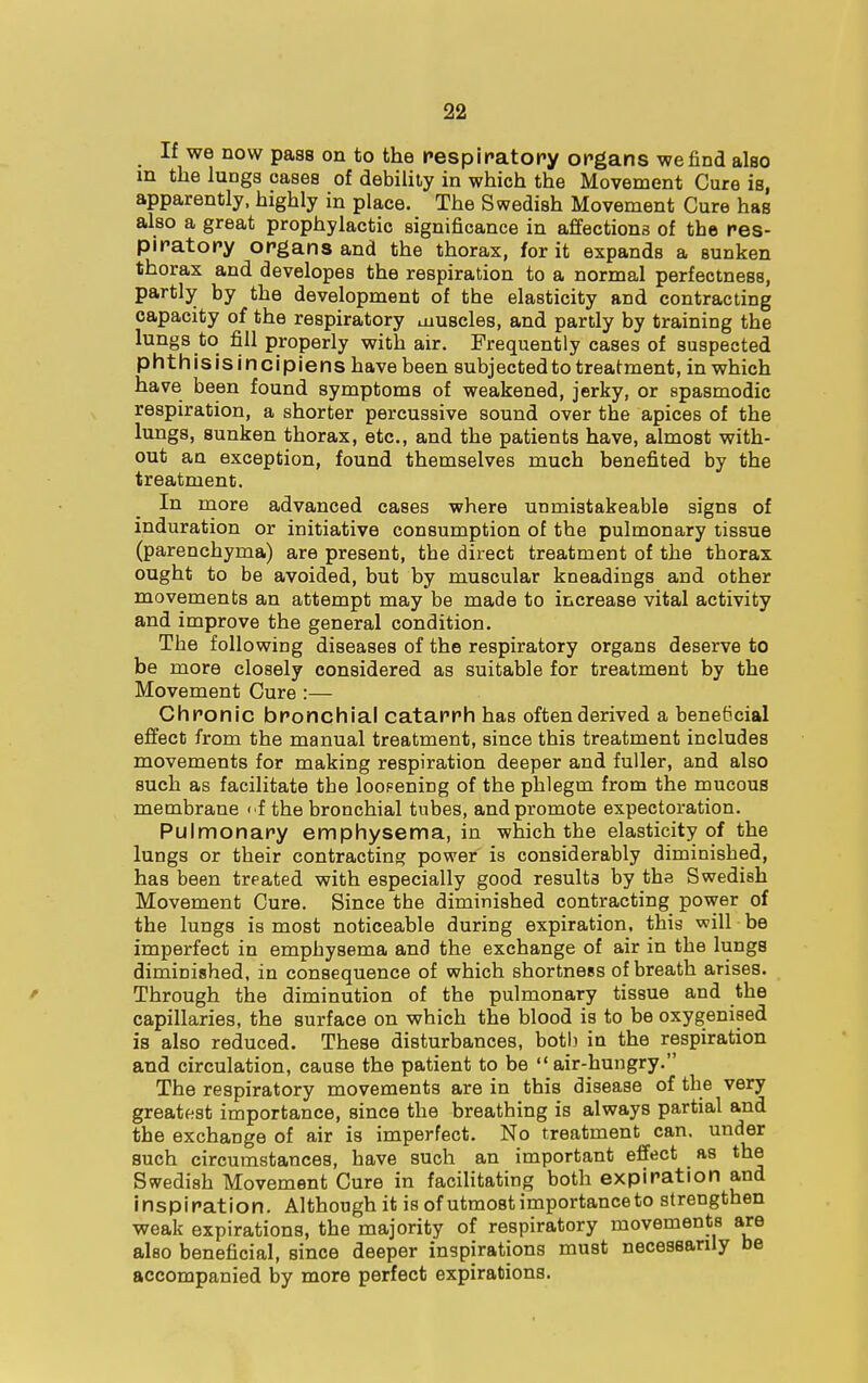 If we now pass on to the respiratory organs we find also in the lungs oases of debility in which the Movement Cure is, apparently, highly in place. The Swedish Movement Cure has also a great prophylactic significance in affections of the res- piratory organs and the thorax, for it expands a sunken thorax and developes the respiration to a normal perfectness, partly by the development of the elasticity and contracting capacity of the respiratory muscles, and partly by training the lungs to fill properly with air. Frequently cases of suspected phthisisincipiens have been subjected to treatment, in which have been found symptoms of weakened, jerky, or spasmodic respiration, a shorter percussive sound over the apices of the lungs, sunken thorax, etc., and the patients have, almost with- out an exception, found themselves much benefited by the treatment. In more advanced cases where utimistakeable signs of induration or initiative consumption of the pulmonary tissue (parenchyma) are present, the direct treatment of the thorax ought to be avoided, but by muscular kneadings and other movements an attempt may be made to increase vital activity and improve the general condition. The following diseases of the respiratory organs deserve to be more closely considered as suitable for treatment by the Movement Cure :— Chronic bronchial catarrh has often derived a beneficial effect from the manual treatment, since this treatment includes movements for making respiration deeper and fuller, and also such as facilitate the loopening of the phlegm from the mucous membrane of the bronchial tubes, and promote expectoration. Pulmonary emphysema, in which the elasticity of the lungs or their contracting power is considerably diminished, has been treated with especially good results by the Swedish Movement Cure. Since the diminished contracting power of the lungs is most noticeable during expiration, this will be imperfect in emphysema and the exchange of air in the lungs diminished, in consequence of which shortness of breath arises. Through the diminution of the pulmonary tissue and the capillaries, the surface on which the blood is to be oxygenised is also reduced. These disturbances, both in the respiration and circulation, cause the patient to be air-hungry. The respiratory movements are in this disease of the very greatest importance, since the breathing is always partial and the exchange of air is imperfect. No treatment can. under such circumstances, have such an important effect as the Swedish Movement Cure in facilitating both expiration and inspiration. Although it is of utmost importance to strengthen weak expirations, the majority of respiratory movements are also beneficial, since deeper inspirations must necessarily be accompanied by more perfect expirations.